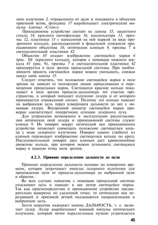 ного излучения 2, отраженного от цели и попавшего в объектив
приемной ветви, фотодиод 17 вырабатывает электрический им­
пульс (сигнал «Стоп»).
Проекционное устройство состоит из лампы 15, защитного
стекла 14, красного светофильтра 16, конденсатора 13, приз­
мы 12, пластинки 11 с нанесенной на ней маркой (в виде про­
зрачного кольца), расположенной в фокальной плоскости про­
екционного объектива 10, оптических клиньев 9, призмы 7 и
светоделительной пластинки 42.
Объектив 10 создает изображение светящейся марки 6
(рис. 10) (красного кольца), которое с помощью нижнего зер­
кала 41 (рис. 9), призмы 7 и светоделительной пластинки 42
проецируется в поле зрения прицельной системы. При необхо­
димости яркость светящейся марки можно уменьшать, снижая
накал нити лампы 15.
Следует отметить, что положение светящейся марки в поле
зрения не зависит от положения линии прицеливания и пере­
мещения прицельных марок. Светящееся красное кольцо пока­
зывает в поле зрения прицела-дальномера тот участок про­
странства, в который попадает излучение лазера и от которого
принимается отраженный сигнал. Поэтому это кольцо наводят
на выбранную цель перед измерением дальности до нее с по­
мощью лазера. Внутренний диаметр светящейся марки при­
мерно соответствует поперечному сечению лазерного луча.
Для устранения возможного в эксплуатации рассогласова­
ния оптических осей лазера и проекционной системы служат
клинья 9. Их поворот вокруг оптической оси проекционного
устройства позволяет совмещать положение светящегося коль­
ца с осью лазерного излучения. Поворот одного (любого) из
клиньев перемещает изображение светящегося кольца по кругу.
Последовательный поворот двух клиньев дает криволинейное
движение кольца, при котором можно установить светящуюся
марку в нужную точку поля зрения.
4.2.3. Принцип определения дальности до цели
Принцип определения дальности основан на измерении вре­
мени, которое затрачивает импульс лазерного излучения для
прохождения пути от прицела-дальномера до выбранной цели
и обратно.
Во всех случаях наводчик с помощью прицельной системы
отыскивает цель и наводит в нее центр светящейся марки.
Так как приемопередатчик и проекционное устройство предва­
рительно выверены по удаленной точке, то оптические оси пе­
редающей и приемной ветвей оказываются направленными в
выбранную цель.
Затем наводчик нажимает кнопку ДАЛЬНОСТЬ, т. е. вклю­
чает лазер. Лазер вырабатывает мощный импульс оптического
излучения, который почти параллельным пучком устремляется
45
 
