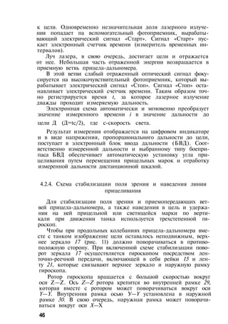 к цели. Одновременно незначительная доля лазерного излуче­
ния попадает па вспомогательный фотоприемник, вырабаты­
вающий электрический сигнал «Старт». Сигнал «Старт» пус­
кает электронный счетчик времени (измеритель временных ин­
тервалов).
Луч лазера, в свою очередь, достигает цели и отражается
от нее. Небольшая часть отраженной энергии возвращается в
приемную ветвь прицела-дальномера.
В этой ветви слабый отраженный оптический сигнал фоку­
сируется на высокочувствительный фотоприемник, который вы­
рабатывает электрический сигнал «Стоп». Сигнал «Стоп» оста­
навливает электрический счетчик времени. Таким образом точ­
но регистрируется время t, за которое лазерное излучение
дважды проходит измеряемую дальность.
Электронная схема автоматически и мгновенно преобразует
значение измеренного времени i в значение дальности до
цели Д (Д=tc/2), где с-скорость света.
Результат измерения отображается на цифровом индикаторе
и в виде напряжения, пропорционального дальности до цели,
поступает в электронный блок ввода дальности (БВД). Соот­
ветственно измеренной дальности и выбранному типу боепри-
паса БВД обеспечивает автоматическую установку угла при­
целивания путем перемещения прицельных марок и отработку
измеренной дальности дистанционной шкалой.
4.2.4. Схема стабилизации поля зрения и наведения линии
прицеливания
Для стабилизации поля зрения и приемопередающих вет­
вей прицела-дальномера, а также наведения в цель и удержа­
ния на ней прицельной или светящейся марки по верти­
кали при движении танка используется трехстепенной ги­
роскоп.
Чтобы при продольных колебаниях прицела-дальномера вме­
сте с танком изображение цели оставалось неподвижным, верх­
нее зеркало 17 (рис. 11) должно поворачиваться в противо­
положную сторону. При включенной схеме стабилизации пово­
рот зеркала 17 осуществляется гироскопом посредством лен-
точно-реечной передачи, включающей в себя рейки 15 и лен­
ту 21, которые связывают верхнее зеркало и наружную рамку
гироскопа.
Ротор гироскопа вращается с большой скоростью вокруг
оси Z—Z. Ось Z—Z ротора крепится во внутренней рамке 29,
которая вместе с ротором может поворачиваться вокруг оси
Y—Y. Внутренняя рамка осью У—Y установлена в наружной
рамке 30. В свою очередь, наружная рамка может поворачи­
ваться вокруг оси X—X
46
 