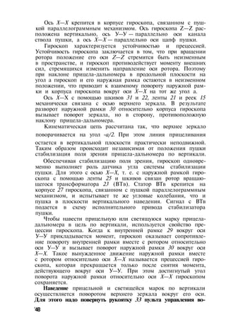 Ось X—X крепится в корпусе гироскопа, связанном с пуш­
кой параллелограммным механизмом. Ось гироскопа Z—Z рас­
положена вертикально, ось У—У — параллельно оси канала
ствола пушки, а ось X—X — параллельно оси цапф пушки.
Гироскоп характеризуется устойчивостью и прецессией.
Устойчивость гироскопа заключается в том, что при вращении
ротора положение его оси Z—Z стремится быть неизменным
в пространстве, и гироскоп противодействует моменту внешних
сил, стремящихся изменить направление оси ротора. Поэтому
при наклоне прицела-дальномера в продольной плоскости на
угол а гироскоп и его наружная рамка остаются в неизменном
положении, что приводит к взаимному повороту наружной рам­
ки и корпуса гироскопа вокруг оси X—X на тот же угол а.
Ось X—X с помощью шкивов 31 и 22, ленты 21 и реек 15
механически связана с осью верхнего зеркала. В результате
разворот наружной рамки 30 относительно корпуса гироскопа
вызывает поворот зеркала, но в сторону, противоположную
наклону прицела-дальномера.
Кинематическая цепь рассчитана так, что верхнее зеркало
поворачивается на угол -a/2. При этом линия прицеливания
остается в вертикальной плоскости практически неподвижной.
Таким образом происходит независимая от положения пушки
стабилизация поля зрения прицела-дальномера по вертикали.
Обеспечивая стабилизацию поля зрения, гироскоп одновре­
менно выполняет роль датчика угла системы стабилизации
пушки. Для этого с осью X—X, т. е. с наружной рамкой гиро­
скопа с помощью ленты 25 и шкивов связан ротор вращаю­
щегося трансформатора 23 (ВТв). Статор ВТв крепится на
корпусе 27 гироскопа, связанном с пушкой параллелограммным
механизмом, и испытывает те же угловые колебания, что и
пушка в плоскости вертикального наведения. Сигнал с ВТв
подается в схему исполнительного привода стабилизатора
пушки.
Чтобы навести прицельную или светящуюся марку прицела-
дальномера в цель по вертикали, используется свойство пре­
цессии гироскопа. Когда к внутренней рамке 29 вокруг оси
У—У прикладывается момент, гироскоп оказывает сопротивле­
ние повороту внутренней рамки вместе с ротором относительно
оси У—У и вызывает поворот наружной рамки 30 вокруг оси
X—X. Такое вынужденное движение наружной рамки вместе
с ротором относительно оси X—X называется прецессией гиро­
скопа, которая прекращается только после снятия момента,
действующего вокруг оси У—У. При этом достигнутый угол
поворота наружной рамки относительно оси X—X гироскопом
сохраняется.
Наведение прицельной и светящейся марок по вертикали
осуществляется поворотом верхнего зеркала вокруг его оси.
Для этого надо повернуть рукоятку 33 пульта управления во-
'48
 