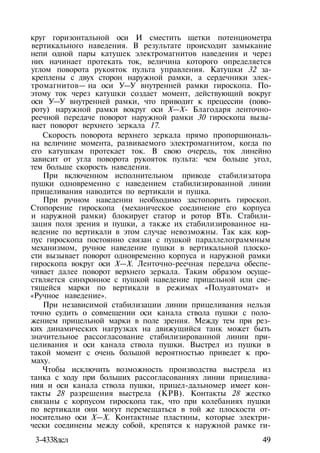 круг горизонтальной оси И сместить щетки потенциометра
вертикального наведения. В результате происходит замыкание
непи одной пары катушек электромагнитов наведения и через
них начинает протекать ток, величина которого определяется
углом поворота рукояток пульта управления. Катушки 32 за­
креплены с двух сторон наружной рамки, а сердечники элек­
тромагнитов— на оси У—У внутренней рамки гироскопа. По­
этому ток через катушки создает момент, действующий вокруг
оси У—У внутренней рамки, что приводит к прецессии (пово­
роту) наружной рамки вокруг оси X—Х- Благодаря ленточно-
реечной передаче поворот наружной рамки 30 гироскопа вызы­
вает поворот верхнего зеркала 17.
Скорость поворота верхнего зеркала прямо пропорциональ­
на величине момента, развиваемого электромагнитом, когда по
его катушкам протекает ток. В свою очередь, ток линейно
зависит от угла поворота рукояток пульта: чем больше угол,
тем больше скорость наведения.
При включенном исполнительном приводе стабилизатора
пушки одновременно с наведением стабилизированной линии
прицеливания наводится по вертикали и пушка.
При ручном наведении необходимо застопорить гироскоп.
Стопорение гироскопа (механическое соединение его корпуса
и наружной рамки) блокирует статор и ротор ВТв. Стабили­
зация поля зрения и пушки, а также их стабилизированное на­
ведение по вертикали в этом случае невозможны. Так как кор­
пус гироскопа постоянно связан с пушкой параллелограммным
механизмом, ручное наведение пушки в вертикальной плоско­
сти вызывает поворот одновременно корпуса и наружной рамки
гироскопа вокруг оси X—X. Ленточно-реечная передача обеспе­
чивает далее поворот верхнего зеркала. Таким образом осуще­
ствляется синхронное с пушкой наведение прицельной или све­
тящейся марки по вертикали в режимах «Полуавтомат» и
«Ручное наведение».
При независимой стабилизации линии прицеливания нельзя
точно судить о совмещении оси канала ствола пушки с поло­
жением прицельной марки в поле зрения. Между тем при рез­
ких динамических нагрузках на движущийся танк может быть
значительное рассогласование стабилизированной линии при­
целивания и оси канала ствола пушки. Выстрел из пушки в
такой момент с очень большой вероятностью приведет к про­
маху.
Чтобы исключить возможность производства выстрела из
танка с ходу при больших рассогласованиях линии прицелива­
ния и оси канала ствола пушки, прицел-дальномер имеет кон­
такты 28 разрешения выстрела (КРВ). Контакты 28 жестко
связаны с корпусом гироскопа так, что при колебаниях пушки
по вертикали они могут перемещаться в той же плоскости от­
носительно оси X—X. Контактные пластины, которые электри­
чески соединены между собой, крепятся к наружной рамке ги-
3-4338дсл 49
 