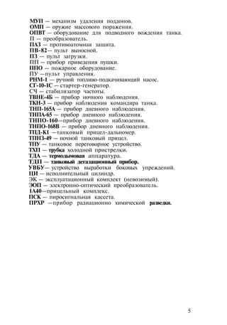МУП — механизм удаления поддонов.
ОМП — оружие массового поражения.
ОПВТ — оборудование для подводного вождения танка.
П — преобразователь.
ПАЗ — противоатомная защита.
ПВ-82— пульт выносной.
ПЗ — пульт загрузки.
ПП — прибор приведения пушки.
ППО — пожарное оборудование.
ПУ —пульт управления.
РНМ-1 — ручной топливо-подкачивающий насос.
СГ-10-1С — стартер-генератор.
СЧ — стабилизатор частоты.
ТВНЕ-4Б — прибор ночного наблюдения.
ТКН-3 — прибор наблюдения командира танка.
ТНП-165А — прибор дневного наблюдения.
ТНПА-65 — прибор дневного наблюдения.
ТНПО-160—прибор дневного наблюдения.
ТНПО-168В — прибор дневного наблюдения.
ТПД-К1 —танковый прицел-дальномер.
ТПНЗ-49 — ночной танковый прицел.
ТПУ — танковое переговорное устройство.
ТХП — трубка холодной пристрелки.
ТДА — термодымовая аппаратура.
ТДП — танковый дегазационный прибор.
УВБУ— устройство выработки боковых упреждений.
ЦИ — исполнительный цилиндр.
ЭК — эксплуатационный комплект (невозимый).
ЭОП — электронно-оптический преобразователь.
1А40—прицельный комплекс.
ПСК — пиросигнальная кассета.
ПРХР —прибор радиационно химической разведки.
5
 