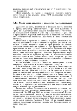 роскопа, занимающей относительно оси X—X неизменное угло­
вое положение.
Цепи стрельбы из пушки и спаренного пулемета включа­
ются только в тех случаях, когда КРВ замыкаются контакт­
ными пластинами.
4.2.5. Схема ввода дальности и выработки угла прицеливания
Дальность до цели, измеренная с помощью лазера, вводится
в прицел-дальномер автоматически. При этом пластинка 6
(рис. 11) с дистанционной шкалой поворачивается относитель­
но неподвижного индекса 3 (рис. 10), а пластинка 5 (рис. 11)
с прицельными марками перемещается в вертикальной плоско­
сти соответственно введенной дальности и типу выбранного
выстрела.
Пластинка 5 крепится в каретке и двумя пружинами по­
стоянно отжимается вниз в положение нулевой установки. Ме­
ханизм каретки опирается одним из трех роликов на соответ­
ствующий баллистический кулачок 7. При вращении трубы за­
крепленные на ней кулачки обеспечивают вертикальное пере­
мещение каретки вместе с пластинкой: вверх ее поднимает ку­
лачок, вниз опускают пружины. Величина вертикального пере­
мещения зависит от профиля кулачка. В прицеле-дальномере
имеются кулачки трех плавно меняющихся профилей, рассчи­
танные на баллистику бронебойного подкалиберного, осколочно-
фугасного и кумулятивного снарядов.
Баллистические кулачки с помощью эксцентриков можно
поочередно прижимать к соответствующим кулачкам.
В свою очередь, труба, на которой крепятся баллистические
кулачки, шестернями связана с осью 34 пластинки 6 с дистан­
ционной шкалой. Поэтому поворот оси 34 приводит к враще­
нию дистанционной шкалы относительно неподвижного индекса.
Одновременно вместе с трубой поворачиваются баллистические
кулачки и вызывают вертикальное перемещение пластинки 5
с прицельными марками. Кулачки рассчитаны так, что каж­
дому значению дальности, введенному по дистанционной шкале,
соответствует строго определенное перемещение прицельных
марок, т. е. соответствует рассчитанный для нормальных таб­
личных условий угол прицеливания.
Включение любого баллистического кулачка происходит ав­
томатически при установке переключателя типов в одно из
положений (Бр, ОФ или КМ) на пульте управления A3. В этом
случае исполнительный двигатель внутри прицела-дальномера
поворачивает ось переключения баллистик до тех пор, пока не
установится контакт соответствующего баллистического кулач­
ка со своим роликом. Рукоятка 5 (рис. 13) на лицевой панели
прицела-дальномера позволяет переключать баллистические ку­
лачки вручную.
50
 