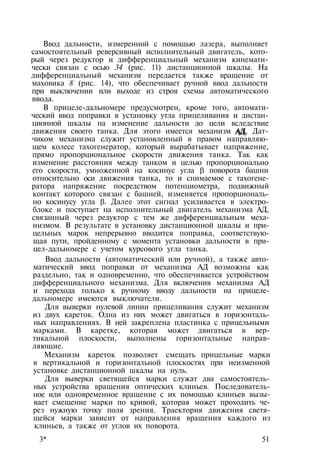 Ввод дальности, измеренной с помощью лазера, выполняет
самостоятельный реверсивный исполнительный двигатель, кото­
рый через редуктор и дифференциальный механизм кинемати­
чески связан с осью 34 (рис. 11) дистанционной шкалы. На
дифференциальный механизм передается также вращение от
маховика 8 (рис. 14), что обеспечивает ручной ввод дальности
при выключении или выходе из строя схемы автоматического
ввода.
В прицеле-дальномере предусмотрен, кроме того, автомати­
ческий ввод поправки в установку утла прицеливания и дистан­
ционной шкалы на изменение дальности до цели вследствие
движения своего танка. Для этого имеется механизм АД. Дат­
чиком механизма служит установленный в правом направляю­
щем колесе тахогенератор, который вырабатывает напряжение,
прямо пропорциональное скорости движения танка. Так как
изменение расстояния между танком и целью пропорционально
его скорости, умноженной на косинус угла β поворота башни
относительно оси движения танка, то и снимаемое с тахогене­
ратора напряжение посредством потенциометра, подвижный
контакт которого связан с башней, изменяется пропорциональ­
но косинусу угла β. Далее этот сигнал усиливается в электро­
блоке и поступает на исполнительный двигатель механизма АД,
связанный через редуктор с тем же дифференциальным меха­
низмом. В результате в установку дистанционной шкалы и при­
цельных марок непрерывно вводится поправка, соответствую­
щая пути, пройденному с момента установки дальности в при­
цел-дальномере с учетом курсового угла танка.
Ввод дальности (автоматический или ручной), а также авто­
матический ввод поправки от механизма АД возможны как
раздельно, так и одновременно, что обеспечивается устройством
дифференциального механизма. Для включения механизма АД
и перехода только к ручному вводу дальности на прицеле-
дальномере имеются выключатели.
Для выверки нулевой линии прицеливания служит механизм
из двух кареток. Одна из них может двигаться в горизонталь­
ных направлениях. В ней закреплена пластинка с прицельными
марками. В каретке, которая может двигаться в вер­
тикальной плоскости, выполнены горизонтальные направ­
ляющие.
Механизм кареток позволяет смещать прицельные марки
в вертикальной и горизонтальной плоскостях при неизменной
установке дистанционной шкалы на нуль.
Для выверки светящейся марки служат два самостоятель­
ных устройства вращения оптических клиньев. Последователь­
ное или одновременное вращение с их помощью клиньев вызы­
вает смещение марки по кривой, которая может проходить че­
рез нужную точку поля зрения. Траектория движения светя­
щейся марки зависит от направления вращения каждого из
клиньев, а также от углов их поворота.
3* 51
АД,
 