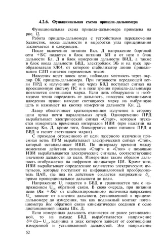4.2.6. Функциональная схема прицела-дальномера
Функциональная схема прицела-дальномера приведена на
рис. 12.
Работа прицела-дальномера с устройствами переключения
баллистик, ввода дальности и выработки угла прицеливания
заключается в следующем.
После включения питания Вкл. Д напряжение бортовой
сети +БС подается в блок питания БП и от него в блок
дальности Бл. Д и блок измерения дальности ВИД, а также
в блок ввода дальности БВД, электроблок ЭБ и на пуск пре­
образователя 8Л04, от которого стабилизатор линии прицели­
вания СЛП питается переменным током.
Наводчик ведет поиск цели, наблюдая местность через оку­
ляр ОК прицела-дальномера. При готовности передающей вет­
ви ПРД к излучению от нее через БВД поступает сигнал на
проекционную систему ПС и в поле зрения прицела-дальномера
появляется светящаяся марка. Если цель обнаружена и необ­
ходимо точно определить ее дальность, наводчик механизмами
наведения пушки наводит светящуюся марку на выбранную
цель и нажимает на кнопку измерения дальности Кн. Д.
Лазер обеспечивает кратковременное излучение в сторону
цели пучка почти параллельных лучей. Одновременно ПРД
вырабатывает электрический сигнал «Старт», которым пуска­
ется измеритель временных интервалов ИВИ (при нажатии на
кнопку Кн. Д, кроме того, блокируются цепи питания ПРД и
БВД и гаснет светящаяся марка).
С приходом отраженного от цели лазерного излучения при­
емная ветвь ПРМ вырабатывает электрический сигнал «Стоп»,
который останавливает ИВИ. По интервалу времени между
моментами действия сигналов «Старт» и «Стоп» с помощью
ИВИ вырабатываются электрические сигналы, соответствующие
значению дальности до цели. Измеренная таким образом даль­
ность отображается на цифровом индикаторе ЦИ. Кроме того,
ИВИ вырабатывает определенное количество электрических им­
пульсов, которые поступают на цифроаналоговый преобразова­
тель ЦАП, где под их действием создается напряжение UД ,
прямо пропорциональное дальности до цели.
Напряжение Uд
подается в БВД и сравнивается там с на­
пряжением UOC
обратной связи. В свою очередь, при питании
цепи (Roc + Rn) от стабилизированного источника напряжение
Uос
зависит от значения дальности, установленной в прицеле-
дальномере до измерения, так как подвижный контакт потен­
циометра Roc обратной связи кинематически соединен с осью
дистанционной шкалы Шк. Д.
Если измеренная дальность отличается от ранее установлен­
ной, то на выходе БВД вырабатывается напряжение
U= Uд— Uос
, величина и знак которого зависят от соотношения
измеренной и установленной дальностей. Это напряжение
52
 