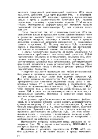 включает реверсивный исполнительный двигатель ИДд ввода
дальности. Двигатель ИДд через редуктор Ред. 1 и дифферен­
циальный механизм ДМ заставляет вращаться дистанционную
шкалу и трубу с баллистическими кулачками БК. Кулачки
перемещают пластинку с прицельными марками СПМ по вер­
тикали. Одновременно дифференциальный механизм вращает
подвижный контакт потенциометра Roc, чем изменяет значе­
ние U ос-
Схема рассчитана так, что с помощью двигателя ИДд ди­
станционная шкала и прицельные марки устанавливаются точно
в положение, соответствующее измеренной дальности и типу
выбранного выстрела, поскольку в момент ввода в прицел-
дальномер измеренной дальности напряжение Uoc оказывается
равным напряжению UД. Поэтому двигатель ИДд останавли­
вается, а следовательно, перестает вращаться ось дистанцион­
ной шкалы и подвижный контакт потенциометра Roc-
В случае переключения баллистик от пульта управления A3
автоматически срабатывает исполнительный двигатель ИДпб
переключения баллистик и переключатель баллистик ПБ, обес­
печивая смещение каретки с пластинкой по вертикали, т. е.
обеспечивается установка угла прицеливания, соответствующего
измеренной дальности и вновь установленной баллистике. Ввод
баллистик возможен также с помощью ручного привода РПпб
переключения баллистик.
Измерение дальности происходит при любой установленной
баллистике и показания дальности не зависят от нее.
При стрельбе с ходу может быть включен механизм АД.
Для этого включается выключатель Мех. АД и напряжение,
пропорциональное изменению расстояния между целью и дви­
жущимся танком U= Uv-Cos |3, усиленное в электроблоке ЭБ,
подается на исполнительный двигатель ИДЛ. Двигатель И Д Д
через редуктор Ред. 2 воздействует на дифференциальный ме­
ханизм ДМ и далее на дистанционную шкалу и пластинку с
прицельными марками. Поправка на движение своего танка
вводится непрерывно.
Если условия стрельбы отличаются от нормальных (таблич­
ных), то в установку прицела можно вводить соответствующую
суммарную поправку. С этой целью потенциометром Rn, вклю­
ченным последовательно с Roc, предусмотрено менять величину
напряжения обратной связи Uoc
и тем изменять величину на­
пряжения, действующего на двигатель ИДд. При этом дистан­
ционная шкала и пластинка с прицельными марками отраба­
тывают дальность, несколько отличающуюся от измеренной и
отображенной на цифровом индикаторе.
Необходимую поправку вычисляют перед стрельбой по но­
мограмме (рис. 21) и вводят в потенциометр ПОПРАВКА на
все время ведения стрельбы.
Независимо от установки переключателя РУЧН. АВТ. лю­
бую дальность до 4 км можно вводить в прицел маховиком
54
 
