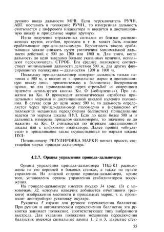 ручного ввода дальности МРВ. Если переключатель РУЧН.
АВТ. поставить в положение РУЧН., то измеренная дальность
считывается с цифрового индикатора и вводится в дистанцион­
ную шкалу и прицельные марки вручную.
Из-за получения отраженных сигналов от близко располо­
женных кустов, столбов, проводов и т. п. может быть ложное
срабатывание прицела-дальномера. Вероятность такого сраба­
тывания можно снижать путем увеличения минимальной даль­
ности действий с 500 до 1200 или 1800 м. Для этого, когда
дальность до цели заведомо больше указанных величин, исполь­
зуют переключатель СТРОБ. Его среднее положение соответ­
ствует минимальной дальности действия 500 м, два других фик­
сированных положения — дальностям 1200 и 1800 м.
Поскольку прицел-дальномер измеряет дальность только на­
чиная с 500 м, а вводит ее в прицельные марки и дистанцион­
ную шкалу лишь применительно к баллистике боеприпасов
пушки, то для прицеливания перед стрельбой из спаренного
пулемета используется кнопка Кн. О («обнуления»). При на­
жатии на Кн. О происходит автоматическая отработка при­
цельными марками и дистанционной шкалой нулевого положе­
ния. В случае если до цели менее 500 м, то дальность опреде­
ляется через прицел-дальномер глазомерно и (независимо от
положения механизма переключения баллистик) прицеливание
ведется по маркам шкалы ПУЛ. Если до цели более 500 м и
дальность измерена прицелом-дальномером, то значение ее до
нажатия на Кн. О считывается по штрихам дистанционной
шкалы или с цифрового индикатора. Далее прицел «обнуля­
ется» и прицеливание также осуществляется по маркам шкалы
ПУЛ-
Потенциометр РЕГУЛИРОВКА МАРКИ меняет яркость све­
тящейся марки прицела-дальномера.
4.2.7. Органы управления прицела-дальномера
Органы управления прицела-дальномера ТПД-К1 располо­
жены на его передней и боковых стенках, а также на пульте
управления. На лицевой стороне прицела-дальномера, кроме
того, установлены органы управления стабилизатором воору­
жения.
На прицеле-дальномере имеется окуляр 34 (рис. 13) с ма­
ховичком 32, которым наводчик добивается отчетливого (рез­
кого) изображения местности и прицельных марок, т. е. произ­
водит диоптрийную установку окуляра.
Рукоятка 5 служит для ручного переключения баллистик.
При ручном и автоматическом переключении баллистик эта ру­
коятка занимает положение, соответствующее типу выбранного
выстрела. Для указания положения механизма переключения
баллистик имеются сигнальные лампы 1, 2 и 3, закрытые стек-
55
 