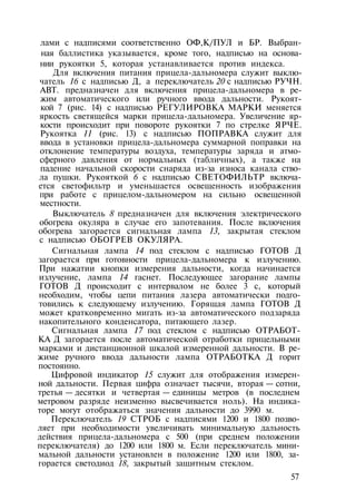 лами с надписями соответственно ОФ,К/ПУЛ и БР. Выбран­
ная баллистика указывается, кроме того, надписью на основа­
нии рукоятки 5, которая устанавливается против индекса.
Для включения питания прицела-дальномера служит выклю­
чатель 16 с надписью Д, а переключатель 20 с надписью РУЧН.
АВТ. предназначен для включения прицела-дальномера в ре­
жим автоматического или ручного ввода дальности. Рукоят­
кой 7 (рис. 14) с надписью РЕГУЛИРОВКА МАРКИ меняется
яркость светящейся марки прицела-дальномера. Увеличение яр­
кости происходит при повороте рукоятки 7 по стрелке ЯРЧЕ.
Рукоятка 11 (рис. 13) с надписью ПОПРАВКА служит для
ввода в установки прицела-дальномера суммарной поправки на
отклонение температуры воздуха, температуры заряда и атмо­
сферного давления от нормальных (табличных), а также на
падение начальной скорости снаряда из-за износа канала ство­
ла пушки. Рукояткой 6 с надписью СВЕТОФИЛЬТР включа­
ется светофильтр и уменьшается освещенность изображения
при работе с прицелом-дальномером на сильно освещенной
местности.
Выключатель 8 предназначен для включения электрического
обогрева окуляра в случае его запотевания. После включения
обогрева загорается сигнальная лампа 13, закрытая стеклом
с надписью ОБОГРЕВ ОКУЛЯРА.
Сигнальная лампа 14 под стеклом с надписью ГОТОВ Д
загорается при готовности прицела-дальномера к излучению.
При нажатии кнопки измерения дальности, когда начинается
излучение, лампа 14 гаснет. Последующее загорание лампы
ГОТОВ Д происходит с интервалом не более 3 с, который
необходим, чтобы цепи питания лазера автоматически подго­
товились к следующему излучению. Горящая лампа ГОТОВ Д
может кратковременно мигать из-за автоматического подзаряда
накопительного конденсатора, питающего лазер.
Сигнальная лампа 17 под стеклом с надписью ОТРАБОТ­
КА Д загорается после автоматической отработки прицельными
марками и дистанционной шкалой измеренной дальности. В ре­
жиме ручного ввода дальности лампа ОТРАБОТКА Д горит
постоянно.
Цифровой индикатор 15 служит для отображения измерен­
ной дальности. Первая цифра означает тысячи, вторая — сотни,
третья — десятки и четвертая — единицы метров (в последнем
метровом разряде неизменно высвечивается ноль). На индика­
торе могут отображаться значения дальности до 3990 м.
Переключатель 19 СТРОБ с надписями 1200 и 1800 позво­
ляет при необходимости увеличивать минимальную дальность
действия прицела-дальномера с 500 (при среднем положении
переключателя) до 1200 или 1800 м. Если переключатель мини­
мальной дальности установлен в положение 1200 или 1800, за­
горается светодиод 18, закрытый защитным стеклом.
57
 