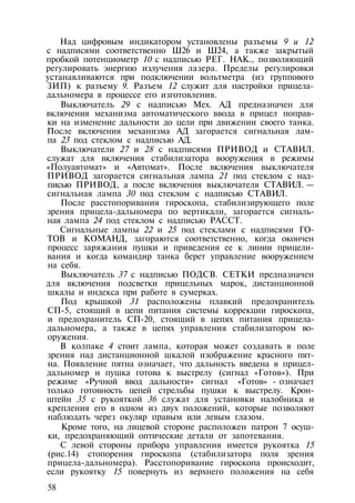 Над цифровым индикатором установлены разъемы 9 и 12
с надписями соответственно Ш26 и Ш24, а также закрытый
пробкой потенциометр 10 с надписью РЕГ. НАК., позволяющий
регулировать энергию излучения лазера. Пределы регулировки
устанавливаются при подключении вольтметра (из группового
ЗИП) к разъему 9. Разъем 12 служит для настройки прицела-
дальномера в процессе его изготовления.
Выключатель 29 с надписью Мех. АД предназначен для
включения механизма автоматического ввода в прицел поправ­
ки на изменение дальности до цели при движении своего танка.
После включения механизма АД загорается сигнальная лам­
па 23 под стеклом с надписью АД.
Выключатели 27 и 28 с надписями ПРИВОД и СТАВИЛ.
служат для включения стабилизатора вооружения в режимы
«Полуавтомат» и «Автомат». После включения выключателя
ПРИВОД загорается сигнальная лампа 21 под стеклом с над­
писью ПРИВОД, а после включения выключателя СТАВИЛ. —
сигнальная лампа 30 под стеклом с надписью СТАВИЛ.
После расстопоривания гироскопа, стабилизирующего поле
зрения прицела-дальномера по вертикали, загорается сигналь­
ная лампа 24 под стеклом с надписью РАССТ.
Сигнальные лампы 22 и 25 под стеклами с надписями ГО­
ТОВ и КОМАНД, загораются соответственно, когда окончен
процесс заряжания пушки и приведения ее к линии прицели­
вания и когда командир танка берет управление вооружением
на себя.
Выключатель 37 с надписью ПОДСВ. СЕТКИ предназначен
для включения подсветки прицельных марок, дистанционной
шкалы и индекса при работе в сумерках.
Под крышкой 31 расположены плавкий предохранитель
СП-5, стоящий в цепи питания системы коррекции гироскопа,
и предохранитель СП-20, стоящий в цепях питания прицела-
дальномера, а также в цепях управления стабилизатором во­
оружения.
В колпаке 4 стоит лампа, которая может создавать в поле
зрения над дистанционной шкалой изображение красного пят­
на. Появление пятна означает, что дальность введена в прицел-
дальномер и пушка готова к выстрелу (сигнал «Готов»). При
режиме «Ручной ввод дальности» сигнал «Готов» - означает
только готовность цепей стрельбы пушки к выстрелу. Крон­
штейн 35 с рукояткой 36 служат для установки налобника и
крепления его в одном из двух положений, которые позволяют
наблюдать через окуляр правым или левым глазом.
Кроме того, на лицевой стороне расположен патрон 7 осуш­
ки, предохраняющий оптические детали от запотевания.
С левой стороны прибора управления имеется рукоятка 15
(рис.14) стопорения гироскопа (стабилизатора поля зрения
прицела-дальномера). Расстопоривание гироскопа происходит,
если рукоятку 15 повернуть из верхнего положения на себя
58
 