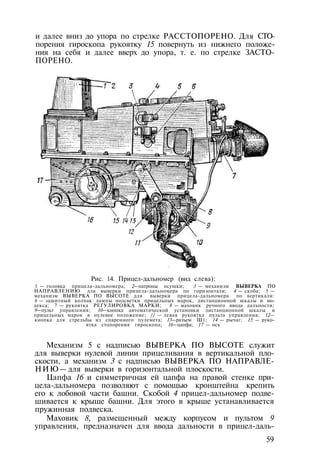 и далее вниз до упора по стрелке РАССТОПОРЕНО. Для CTO-
порения гироскопа рукоятку 15 повернуть из нижнего положе­
ния на себя и далее вверх до упора, т. е. по стрелке ЗАСТО­
ПОРЕНО.
Рис. 14. Прицел-дальномер (вид слева):
1 — головка прицела-дальномера; 2—патроны осушки; 3 — механизм ВЫВЕРКА ПО
НАПРАВЛЕНИЮ для выверки прицела-дальномера по горизонтали; 4 — скоба; 5 —
механизм ВЫВЕРКА ПО ВЫСОТЕ для выверки прицела-дальномера по вертикали:
6 — защитный колпак лампы подсветки прицельных марок, дистанционной шкалы и ин­
декса; 7 — рукоятка РЕГУЛИРОВКА МАРКИ; 8 — маховик ручного ввода дальности;
9—пульт управления; 10—кнопка автоматической установки дистанционной шкалы и
прицельных марок в нулевое положение; // — левая рукоятка пульта управления; 12—
кнопка для стрельбы из спаренного пулемета; 13—разъем Ш1; 14 — рычаг; 15 — руко­
ятка стопорения гироскопа; 16—цапфа; 17 — ось
Механизм 5 с надписью ВЫВЕРКА ПО ВЫСОТЕ служит
для выверки нулевой линии прицеливания в вертикальной пло­
скости, а механизм 3 с надписью ВЫВЕРКА ПО НАПРАВЛЕ­
НИЮ— для выверки в горизонтальной плоскости.
Цапфа 16 и симметричная ей цапфа на правой стенке при­
цела-дальномера позволяют с помощью кронштейна крепить
его к лобовой части башни. Скобой 4 прицел-дальномер подве­
шивается к крыше башни. Для этого в крыше устанавливается
пружинная подвеска.
Маховик 8, размещенный между корпусом и пультом 9
управления, предназначен для ввода дальности в прицел-даль-
59
 