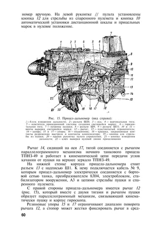 номер вручную. На левой рукоятке // пульта установлены
кнопка 12 для стрельбы из спаренного пулемета и кнопка 10
автоматической установки дистанционной шкалы и прицельных
марок в нулевое положение.
Рис. 15. Прицел-дальномер (вид справа):
/ — б л о к измерения дальности; 2— разъем Ш20; 3 — ось; 4 — вертикальная тяга;
5 — осветитель проекционной системы создания светящейся марки; 6 — горизон­
тальная тяга; 7 — патроны осушки; 8 — разъем Ш9; 9 — разъем Ш15; 10 и 11 —
винты выверки светящейся марки; 12 — рычаг; 13 — пластинчатый ограничитель;
14 — цапфа; 15 и 17 — упоры; 16 — подшипник; 18 — крышка, закрывающая кон­
такты разрешения выстрела и контакты компенсатора; 19 — кнопка для стрель­
бы из пушки; 20 — правая рукоятка пульта управления; 21 — кнопка измерения
дальности; 22 — ключ выверки нулевой линии прицеливания
Рычаг 14, сидящий на оси 17, тягой соединяется с рычагом
параллелограммного механизма ночного танкового прицела
ТПНЗ-49 и работает в кинематической цепи передачи углов
качания от пушки на верхнее зеркало ТПНЗ-49.
На нижней стенке корпуса прицела-дальномера стоит
разъем 13 с надписью Ш1. К нему подключается кабель № 9,
которым прицел-дальномер электрически соединяется с борто­
вой сетью танка, преобразователем 8Л04, электроблоком, ста­
билизатором вооружения, A3 и цепями стрельбы пушки и спа­
ренного пулемета.
С правой стороны прицела-дальномера имеется рычаг 12
(рис. 15), который вместе с двумя тягами и рычагом пушки
образует параллелограммный механизм, связывающий кинема­
тически пушку и корпус гироскопа.
Резиновые упоры 15 и 17 ограничивают диапазон поворота
рычага 12, а стопор может жестко фиксировать рычаг в сред-
60
 