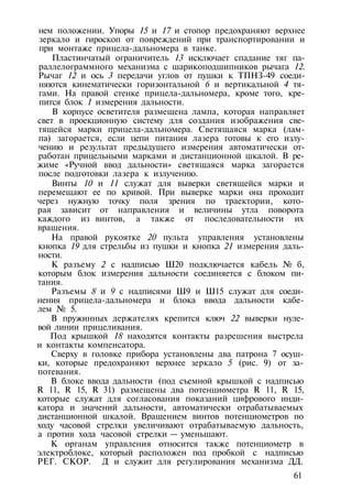 нем положении. Упоры 15 и 17 и стопор предохраняют верхнее
зеркало и гироскоп от повреждений при транспортировании и
при монтаже прицела-дальномера в танке.
Пластинчатый ограничитель 13 исключает спадание тяг па-
раллелограммного механизма с шарикоподшипников рычага 12.
Рычаг 12 и ось 3 передачи углов от пушки к ТПНЗ-49 соеди­
няются кинематически горизонтальной 6 и вертикальной 4 тя­
гами. На правой стенке прицела-дальномера, кроме того, кре­
пится блок 1 измерения дальности.
В корпусе осветителя размещена лампа, которая направляет
свет в проекционную систему для создания изображения све­
тящейся марки прицела-дальномера. Светящаяся марка (лам­
па) загорается, если цепи питания лазера готовы к его излу­
чению и результат предыдущего измерения автоматически от­
работан прицельными марками и дистанционной шкалой. В ре­
жиме «Ручной ввод дальности» светящаяся марка загорается
после подготовки лазера к излучению.
Винты 10 и 11 служат для выверки светящейся марки и
перемещают ее по кривой. При выверке марки она проходит
через нужную точку поля зрения по траектории, кото­
рая зависит от направления и величины утла поворота
каждого из винтов, а также от последовательности их
вращения.
На правой рукоятке 20 пульта управления установлены
кнопка 19 для стрельбы из пушки и кнопка 21 измерения даль­
ности.
К разъему 2 с надписью Ш20 подключается кабель № б,
которым блок измерения дальности соединяется с блоком пи­
тания.
Разъемы 8 и 9 с надписями Ш9 и Ш15 служат для соеди­
нения прицела-дальномера и блока ввода дальности кабе­
лем № 5.
В пружинных держателях крепится ключ 22 выверки нуле­
вой линии прицеливания.
Под крышкой 18 находятся контакты разрешения выстрела
и контакты компенсатора.
Сверху в головке прибора установлены два патрона 7 осуш­
ки, которые предохраняют верхнее зеркало 5 (рис. 9) от за­
потевания.
В блоке ввода дальности (под съемной крышкой с надписью
R 11, R 15, R 31) размещены два потенциометра R 11, R 15,
которые служат для согласования показаний цифрового инди­
катора и значений дальности, автоматически отрабатываемых
дистанционной шкалой. Вращением винтов потенциометров по
ходу часовой стрелки увеличивают отрабатываемую дальность,
а против хода часовой стрелки — уменьшают.
К органам управления относится также потенциометр в
электроблоке, который расположен под пробкой с надписью
РЕГ. СКОР. Д и служит для регулирования механизма ДД.
61
 