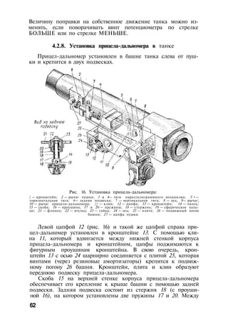 Величину поправки на собственное движение танка можно из­
менять, если поворачивать винт потенциометра по стрелке
БОЛЬШЕ или по стрелке МЕНЬШЕ.
4.2.8. Установка прицела-дальномера в танке
Прицел-дальномер установлен в башне танка слева от пуш­
ки и крепится в двух подвесках.
Рис. 16. Установка прицела-дальномера:
/ — кронштейн; 2 — рычаг пушки; 3 и 4— тяги параллелограммного механизма; 5 •—
горизонтальная тяга; 6— задняя подвеска; 7 — вертикальная тяга; 8 — ось; 9— рычаг;
10 — рычаг прицела-дальномера; // — клин; 12 — цапфа; 13 — кронштейн; 14 — палец;
15 — скоба; 16 — проушина; 17 и 20 — пружины; 18 — стержень; 19 — сферическое коль­
цо; 21 — фланец; 22 — втулка; 23 — гайка; 24 — ось; 25 — плита; 26 — подвижный погон
башни; 27 — цапфа пушки
Левой цапфой 12 (рис. 16) и такой же цапфой справа при­
цел-дальномер установлен в кронштейне 13. С помощью кли­
на 11, который вдвигается между нижней стенкой корпуса
прицела-дальномера и кронштейном, цапфы поджимаются к
фигурным проушинам кронштейна. В свою очередь, крон­
штейн 13 с осью 24 шарнирно соединяется с плитой 25, которая
винтами (через резиновые амортизаторы) крепится к подвиж­
ному погону 26 башни. Кронштейн, плита и клин образуют
переднюю подвеску прицела-дальномера.
Скоба 15 на верхней стенке корпуса прицела-дальномера
обеспечивает его крепление к крыше башни с помощью задней
подвески. Задняя подвеска состоит из стержня 18 (с проуши­
ной 16), на котором установлены две пружины 17 и 20. Между
62
 