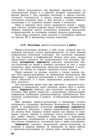 лем. Пакет укладывается под броневой крышкой шахты на
металлический поддон 4, в середине которого завальцован по­
ристый фильтр 5. Для проверки состояния и замены влагопо-
глотителя (силикагеля) в пакете имеется выворачивающееся
стеклянное смотровое окно 2. Для доступа к головке прицела-
дальномера и ее патронам осушки поддон 4 снимается.
Окно в передней части шахты закрывается рамой с защит­
ным стеклом, которое снаружи может очищаться системой ГПО.
Нижнее отверстие шахты уплотняется резиновой прокладкой,
устанавливаемой на основание головки прицела-дальномера.
Блок ввода дальности, блок питания и электроблок крепятся
на настиле ВТ и кронштейне сиденья наводчика.
4.2.9. Подготовка прицела-дальномера к работе
Прицел-дальномер включает в себя лазер, который при из­
мерениях дальности создает кратковременное, по очень мощное
направленное оптическое излучение. Это излучение невидимо,
так как относится к инфракрасной области длин волн, однако
представляет опасность для незащищенных глаз человека. По­
этому категорически запрещается наводить включенный при­
цел-дальномер на людей и измерять дальность до них, а также
находиться перед включенным прицелом-дальномером и осмат­
ривать его оптику со стороны защитного стекла головки.
Перед выходом на полевые занятия и учения экипаж дол­
жен быть проинструктирован по требованиям безопасности при
обращении с прицелом-дальномером и четко уяснить, до каких
целей (объектов) и в каких направлениях разрешается изме­
рять дальность.
Для исключения травм лица при действиях с прицелом-даль­
номером в движущемся танке наводчик должен быть в шлемо­
фоне. Запрещается работать при отсутствии налобника и на­
глазника. При работе совместно с включенным стабилизатором
вооружения необходимо руководствоваться требованиями безо­
пасности, изложенными в подразд. «Стабилизатор вооружения»,
книга 2.
При проверке прицела-дальномера в помещении должны
соблюдаться следующие требования безопасности. Нахождение
людей в направлении излучения категорически запрещается.
Все предметы (объекты) с хорошо отражающими поверхностя­
ми должны быть покрыты темной тканью или убраны из поме­
щения (линзы, призмы и защитные стекла оптических прибо­
ров, любые зеркала, смотровые окна техники и вооружения,
шлифованные, полированные и окрашенные масляной краской
или эмалью поверхности, стеклянные окна и двери помещения).
Запрещается наводить включенный прицел-дальномер на
оконные и дверные проемы. В помещении во время работы
с прицелом-дальномером не должно быть посторонних лиц.
64
 
