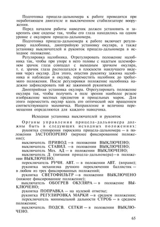Подготовка прицела-дальномера к работе проводится при
неработающем двигателе и выключенном стабилизаторе воору­
жения.
Перед началом работы наводчик должен установить и за­
крепить свое сиденье так, чтобы его глаза находились на одном
уровне с окуляром прицела-дальномера.
Подготовка прицела-дальномера к работе включает регули­
ровку налобника, диоптрийную установку окуляра, а также
установку выключателей и рукояток прицела-дальномера в ис­
ходное положение.
Регулировка налобника. Отрегулировать положение налоб­
ника так, чтобы при упоре в него головы с надетым шлемофо­
ном зрачок глаза совпадал с выходным зрачком окуляра,
т. е. зрачок глаза располагался в плоскости наилучшего виде­
ния через окуляр. Для этого, опустив рукоятку зажима налоб­
ника и наблюдая в окуляр, переместить налобник до требуе­
мого положения. После регулировки положение налобника на­
дежно зафиксировать той же зажимной рукояткой.
Диоптрийная установка окуляра. Отрегулировать положение
окуляра так, чтобы получить в поле зрения наиболее резкое
изображение местных предметов и прицельных марок. Для
этого переместить окуляр вдоль его оптической оси вращением
соответствующего маховичка. Направление и величина пере­
мещения определяются для каждого наводчика.
Исходная установка выключателей и рукояток
О р г а н ы у п р а в л е н и я п р и ц е л а - д а л ь н о м е р а дол­
жны быть в с л е д у ю щ и х и с х о д н ы х п о л о ж е н и я х :
рукоятка стопорения гироскопа прицела-дальномера — в по­
ложении ЗАСТОПОРЕНО (верхнее фиксированное положе­
ние);
выключатель ПРИВОД —в положении ВЫКЛЮЧЕНО;
выключатель СТАВИЛ. —в положении ВЫКЛЮЧЕНО;
выключатель Мех. АД — в положении ВЫКЛЮЧЕНО;
выключатель Д (питания прицела-дальномера)—в положе­
нии ВЫКЛЮЧЕНО;
переключатель РУЧН. АВТ. — в положении АВТ. (вправо);
рукоятка механизма ручного переключения баллистик —
в любом из трех фиксированных положений;
рукоятка СВЕТОФИЛЬТР —в положении ВЫКЛЮЧЕНО
(нижнее фиксированное положение);
выключатель ОБОГРЕВ ОКУЛЯРА — в положение ВЫ­
КЛЮЧЕНО;
рукоятка ПОПРАВКА — на нулевой отметке;
рукоятка РЕГУЛИРОВКА МАРКИ —в среднем положении;
переключатель минимальной дальности СТРОБ — в среднем
положении;
выключатель ПОДСВ. СЕТКИ — в положении ВЫКЛЮ­
ЧЕНО.
65
 