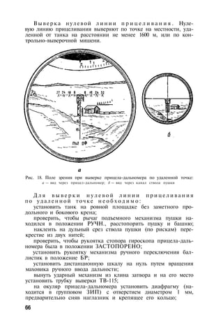 В ы в е р к а нул евой л и н и и п р и ц е л и в а н и я . Нуле­
вую линию прицеливания выверяют по точке на местности, уда­
ленной от танка на расстоянии не менее 1600 м, или по кон­
трольно-выверочной мишени.
а
Рис. 18. Поле зрения при выверке прицела-дальномера по удаленной точке:
а — вид через прицел-дальномер; б — вид через канал ствола пушки
Д л я в ы в е р к и н у л е в о й л и н и и п р и ц е л и в а н и я
по у д а л е н н о й точке н е о б х о д и м о :
установить танк на ровной площадке без заметного про­
дольного и бокового крена;
проверить, чтобы рычаг подъемного механизма пушки на­
ходился в положении РУЧН., расстопорить пушку и башню;
наклеить на дульный срез ствола пушки (по рискам) пере­
крестие из двух нитей;
проверить, чтобы рукоятка стопора гироскопа прицела-даль­
номера была в положении ЗАСТОПОРЕНО;
установить рукоятку механизма ручного переключения бал­
листик в положение БР;
установить дистанционную шкалу на нуль путем вращения
маховика ручного ввода дальности;
вынуть ударный механизм из клина затвора и на его место
установить трубку выверки ТВ-115;
на окуляр прицела-дальномера установить диафрагму (на­
ходится в групповом ЗИП) с отверстием диаметром 1 мм,
предварительно сняв наглазник и крепящее его кольцо;
66
 