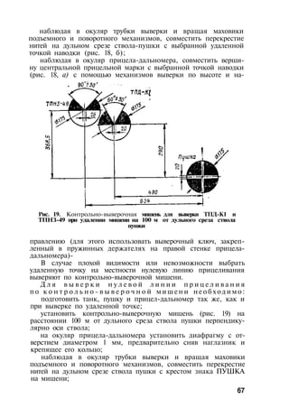 наблюдая в окуляр трубки выверки и вращая маховики
подъемного и поворотного механизмов, совместить перекрестие
нитей на дульном срезе ствола-пушки с выбранной удаленной
точкой наводки (рис. 18, б);
наблюдая в окуляр прицела-дальномера, совместить верши­
ну центральной прицельной марки с выбранной точкой наводки
(рис. 18, а) с помощью механизмов выверки по высоте и на-
Рис. 19. Контрольно-выверочная мишень для выверки ТПД-К1 и
ТПНЗ-49 при удалении мишени на 100 м от дульного среза ствола
пушки
правлению (для этого использовать выверочный ключ, закреп­
ленный в пружинных держателях на правой стенке прицела-
дальномера)-
В случае плохой видимости или невозможности выбрать
удаленную точку на местности нулевую линию прицеливания
выверяют по контрольно-выверочной мишени.
Д л я в ы в е р к и н у л е в о й л и н и и п р и ц е л и в а н и я
по к о н т р о л ь н о - в ы в е р о ч н о й м и ш е н и н е о б х о д и м о :
подготовить танк, пушку и прицел-дальномер так же, как и
при выверке по удаленной точке;
установить контрольно-выверочную мишень (рис. 19) на
расстоянии 100 м от дульного среза ствола пушки перпендику­
лярно оси ствола;
на окуляр прицела-дальномера установить диафрагму с от­
верстием диаметром 1 мм, предварительно сняв наглазник и
крепящее его кольцо;
наблюдая в окуляр трубки выверки и вращая маховики
подъемного и поворотного механизмов, совместить перекрестие
нитей на дульном срезе ствола пушки с крестом знака ПУШКА
на мишени;
67
 