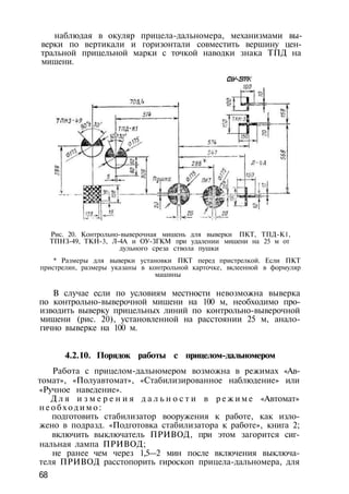 наблюдая в окуляр прицела-дальномера, механизмами вы­
верки по вертикали и горизонтали совместить вершину цен­
тральной прицельной марки с точкой наводки знака ТПД на
мишени.
ОУ-ЗГК
Рис. 20. Контрольно-выверочная мишень для выверки ПКТ, ТПД-К1,
ТПНЗ-49, ТКН-3, Л-4А и ОУ-ЗГКМ при удалении мишени на 25 м от
дульного среза ствола пушки
* Размеры для выверки установки ПКТ перед пристрелкой. Если ПКТ
пристрелян, размеры указаны в контрольной карточке, вклеенной в формуляр
машины
В случае если по условиям местности невозможна выверка
по контрольно-выверочной мишени на 100 м, необходимо про­
изводить выверку прицельных линий по контрольно-выверочной
мишени (рис. 20), установленной на расстоянии 25 м, анало­
гично выверке на 100 м.
4.2.10. Порядок работы с прицелом-дальномером
Работа с прицелом-дальномером возможна в режимах «Ав­
томат», «Полуавтомат», «Стабилизированное наблюдение» или
«Ручное наведение».
Д л я и з м е р е н и я д а л ь н о с т и в р е ж и м е «Автомат»
н е о б х о д и м о :
подготовить стабилизатор вооружения к работе, как изло­
жено в подразд. «Подготовка стабилизатора к работе», книга 2;
включить выключатель ПРИВОД, при этом загорится сиг­
нальная лампа ПРИВОД;
не ранее чем через 1,5—2 мин после включения выключа­
теля ПРИВОД расстопорить гироскоп прицела-дальномера, для
68
 