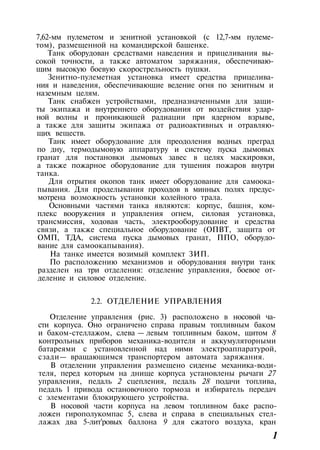 7,62-мм пулеметом и зенитной установкой (с 12,7-мм пулеме­
том), размещенной на командирской башенке.
Танк оборудован средствами наведения и прицеливания вы­
сокой точности, а также автоматом заряжания, обеспечиваю­
щим высокую боевую скорострельность пушки.
Зенитно-пулеметная установка имеет средства прицелива­
ния и наведения, обеспечивающие ведение огня по зенитным и
наземным целям.
Танк снабжен устройствами, предназначенными для защи­
ты экипажа и внутреннего оборудования от воздействия удар­
ной волны и проникающей радиации при ядерном взрыве,
а также для защиты экипажа от радиоактивных и отравляю­
щих веществ.
Танк имеет оборудование для преодоления водных преград
по дну, термодымовую аппаратуру и систему пуска дымовых
гранат для постановки дымовых завес в целях маскировки,
а также пожарное оборудование для тушения пожаров внутри
танка.
Для отрытия окопов танк имеет оборудование для самоока­
пывания. Для проделывания проходов в минных полях предус­
мотрена возможность установки колейного трала.
Основными частями танка являются: корпус, башня, ком­
плекс вооружения и управления огнем, силовая установка,
трансмиссия, ходовая часть, электрооборудование и средства
связи, а также специальное оборудование (ОПВТ, защита от
ОМП, ТДА, система пуска дымовых гранат, ППО, оборудо­
вание для самоокапывания).
На танке имеется возимый комплект ЗИП.
По расположению механизмов и оборудования внутри танк
разделен на три отделения: отделение управления, боевое от-
деление и силовое отделение.
2.2. ОТДЕЛЕНИЕ УПРАВЛЕНИЯ
Отделение управления (рис. 3) расположено в носовой ча­
сти корпуса. Оно ограничено справа правым топливным баком
и баком-стеллажом, слева — левым топливным баком, щитом 8
контрольных приборов механика-водителя и аккумуляторными
батареями с установленной над ними электроаппаратурой,
сзади— вращающимся транспортером автомата заряжания.
В отделении управления размещено сиденье механика-води­
теля, перед которым на днище корпуса установлены рычаги 27
управления, педаль 2 сцепления, педаль 28 подачи топлива,
педаль 1 привода остановочного тормоза и избиратель передач
с элементами блокирующего устройства.
В носовой части корпуса на левом топливном баке распо­
ложен гирополукомпас 5, слева и справа в специальных стел­
лажах два 5-лит'ровых баллона 9 для сжатого воздуха, кран
1
 