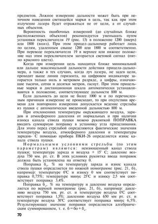 предметов. Ложное измерение дальности может быть при не­
точном наведении светящейся марки в цель, так как при этом
излучение лазера будет отражаться не от цели, а от случай­
ных объектов.
Вероятность ошибочных измерений (до случайных ближе
расположенных объектов) рекомендуется уменьшать путем
установки переключателя 19 (рис. 13) в положение 1200 (вверх)
или 1800 (вниз). При этом прицел-дальномер работает лишь
по целям, удаленным свыше 1200 или 1800 м соответственно.
При переводе переключателя 19 в верхнее или нижнее положе­
ние над этим переключателем загорается световой сигнал (пят­
но красного цвета).
Когда при измерении цель находится ближе минимальной
или дальше максимальной дальности действия прицела-дально­
мера, а также в тех случаях, когда луч лазера, не задев цели,
проходит выше линии горизонта, на цифровом индикаторе за­
горается только ноль в метровом разряде, а цифры, означаю­
щие тысячи, сотни и десятки метров, гаснут. При этом прицель­
ные марки и дистанционная шкала автоматически устанавли­
ваются в положение, соответствующее дальности 800 м.
Если дальность до цели не более 1000 м и по перечислен­
ным причинам измерение не происходит, то при отсутствии вре­
мени для повторного измерения допускается ведение стрельбы
из пушки с автоматически введенной дальностью 800 м.
При отклонениях температуры окружающего воздуха, заря­
дов и атмосферного давления от нормальных и при наличии
износа канала ствола пушки можно рукояткой ПОПРАВКА
вводить суммарную поправку в установку угла прицеливания.
Для этого перед стрельбой определяются фактические значения
температуры воздуха, атмосферного давления и температуры
зарядов- С помощью прибора ПКИ-26 определяется износ ка­
нала ствола пушки.
Н о р м а л ь н ы м и у с л о в и я м и с т р е л ь б ы (по этим
п а р а м е т р а м ) я в л я ю т с я : неизношенный канал ствола
пушки; температура заряда и воздуха + 15° С; давление воз­
духа 750 мм. рт. ст. В этих условиях рукоятка ввода поправок
должна быть установлена на отметку 0.
Поправка б0, % на температуру заряда и износ канала
ствола пушки определяется по нижней номограмме (рис. 21, б),
например: температуре 0°С и износу 0 мм соответствует по­
правка 0,75%; температуре минус 25°С и износу 2,5 мм соот­
ветствует поправка 3,4%.
Поправка бм
, % на температуру и давление воздуха опреде­
ляется по верхней номограмме (рис. 21, б), например: давле­
нию воздуха 750 мм. рт. ст. и температуре воздуха 0°С соот­
ветствует поправка 1,5%; давлению воздуха 650 мм рт. ст. и
температуре воздуха 30°С соответствует поправка минус 6,5%.
Результирующее значение поправки определяется алгебраиче­
ским суммированием, т. е. б = бо + бм
.
70
 
