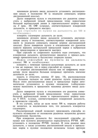 маховиком ручного ввода дальности установить дистанцион­
ную шкалу в положение 40 (с индексом совмещать штрихи
дистанционной шкалы).
Далее поворотом пульта и отклонением его рукояток совме­
стить с выбранной точкой прицеливания точку пересечения
большой вертикальной линии и горизонтального штриха шка­
лы 8 (рис. 10) ОФ (справа), соответствующего измеренной
дальности, и произвести выстрел.
П р и стрельбе из пушки на дальность до 500 м
необходимо:
измерить глазомерно дальность до цели;
маховиком ручного ввода дальности установить дистанци­
онную шкалу в положение, соответствующее измеренной даль­
ности (с индексом совмещать нижние штрихи дистанционной
шкалы). Далее поворотом пульта и отклонением его рукояток
навести вершину центральной прицельной марки в выбранную
точку прицеливания и произвести выстрел.
При стрельбе из спаренного пулемета надо учитывать, что
измеряемая дальность автоматически вводится в прицел-даль­
номер применительно к баллистике снарядов пушки.
П е р е д с т р е л ь б о й и з п у л е м е т а н а д а л ь н о с т ь
свыше 500 м н е о б х о д и м о :
измерить с помощью прицела-дальномера дальность до цели
в том же порядке, что и перед стрельбой из пушки;
по штрихам дистанционной шкалы или по цифровому инди­
катору (если вводится большая поправка) прочитать значение
дальности до цели;
нажать и отпустить кнопку 10 (рис. 14), расположенную
под большим пальцем на левой рукоятке пульта управления.
После этого дистанционная шкала и прицельные марки авто­
матически установятся в нулевое положение («обнуление»
можно выполнить и вращением маховика ручного ввода даль­
ности) .
Далее поворотом пульта и отклонением его рукояток совме­
стить с выбранной точкой прицеливания точку пересечения
большой вертикальной линии и горизонтального штриха шка­
лы 9 ПУЛ. (слева), соответствующего измеренной дальности,
и произвести стрельбу.
В тех случаях, когда до цели менее 500 м, порядок работы
не меняется, за исключением того, что дальность измеряется
глазомерно.
Рассмотренный способ позволяет производить стрельбы из
пулемета независимо от положения рукоятки механизма ручного
переключения баллистик.
При измерении дальности без последующей стрельбы из
пушки или пулемета рекомендуется переключатель РУЧН. АВТ.
установить в положение РУЧН. (влево). В этом режиме ввод
дальности, а также установка дистанционной шкалы и прицель­
ных марок в нулевое положение возможны только вручную
73
 