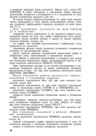 с помощью маховика ввода дальности. Кроме того, лампа ОТ­
РАБОТКА Д горит постоянно, а светящаяся марка прицела-
дальномера загорается с интервалом 2—4 с независимо от того,
введена измеренная дальность или нет.
В случае выхода прицела-дальномера из строя надо исполь­
зовать имеющуюся в поле зрения дальномерную шкалу, кото­
рая позволяет приближенно измерять дальность до цели высо­
той 2,7 м.
Д л я и з м е р е н и я д а л ь н о с т и д о цели в ы с о т о й
2,7 м н е о б х о д и м о :
поворотом пульта управления и его рукояток навести даль­
номерную шкалу на цель так, чтобы изображение цели распо­
ложилось между нулевой линией и одним из малых горизон­
тальных штрихов, касаясь их;
по цифре, под которой расположилось изображение цели,
определить ее дальность;
маховиком ручного ввода дальности установить измеренную
величину по дистанционной шкале.
Далее навести вершину центральной прицельной марки в
выбранную точку прицеливания и произвести выстрел.
При работе с прицелом-дальномером в сумерках или ночью
для освещения прицельных марок, дистанционной шкалы и ин­
декса включить выключатель ПОДСВ. СЕТКИ.
При запотевании окуляра из-за низкой температуры и по­
вышенной влажности воздуха во время наблюдения включить
выключатель 8 (рис. 13), при этом загорится сигнальная лампа
ОБОГРЕВ ОКУЛЯРА-
П о с л е о к о н ч а н и я р а б о т ы в ы к л ю ч а т ь п р и ц е л -
д а л ь н о м е р в с л е д у ю щ е м п о р я д к е :
выключить выключатель Мех. АД, при этом погаснет сиг­
нальная лампа АД;
выключить выключатель Д, при этом погаснут светящаяся
марка и сигнальные лампы ГОТОВ Д и ОТРАБОТКА Д;
выключить выключатель СТАВИЛ., при этом погаснет сиг­
нальная лампа СТАВИЛ.;
перевести рычаг подъемного механизма пушки в положение
РУЧН.;
застопорить гироскоп прицела-дальномера, для чего руко­
ятку стопорения повернуть снизу на себя (вверх) до упора,
при этом погаснет сигнальная лампа РАССТ.;
выключить выключатель ПРИВОД, при этом погаснет сиг­
нальная лампа ПРИВОД.
Д л я и з м е р е н и я д а л ь н о с т и в р е ж и м е «Полуавто­
мат» н е о б х о д и м о :
после включения выключателя ПРИВОД включить выклю­
чатель Д;
навести светящуюся марку прицела-дальномера в цель по
вертикали вручную с помощью подъемного механизма пушки;
нажать и отпустить кнопку измерения дальности.
74
 
