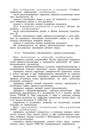 Д л я и з м е р е н и я д а л ь н о с т и в р е ж и м е «Стабили­
зированное наблюдение» н е о б х о д и м о :
после расстопоривания гироскопа прицела-дальномера вклю­
чить выключатель Д;
навести светящуюся марку в цель по вертикали и горизон­
тали поворотом пульта и его рукояток;
нажать и отпустить кнопку измерения дальности.
Д л я и з м е р е н и я д а л ь н о с т и в р е ж и м е «Ручное на­
ведение» н е о б х о д и м о :
после расстопоривания пушки и башни включить выключа­
тель Д;
навести светящуюся марку прицела-дальномера в цель вруч­
ную по вертикали подъемным механизмом пушки и по гори­
зонтали механизмом поворота башни;
нажать и отпустить кнопку измерения дальности.
Не рекомендуется во время автоматического ввода даль­
ности пользоваться маховиком ручного ввода.
4.2.11. Техническое обслуживание прицела-дальномера
При п о д г о т о в к е к с т р е л ь б е н е о б х о д и м о :
проверить наличие шплинтовки болтов крепления наружных
узлов прицела-дальномера и надежность крепления тяг парал-
лелограммного механизма;
проверить работоспособность системы гидропневмоочистки и
механической очистки защитного стекла прицела-дальномера;
проверить чистоту наружных поверхностей защитного стекла
и линзы окуляра и при необходимости произвести их очистку;
вращением маховика проверить работоспособность ручного
привода установки углов прицеливания на всем диапазоне
установки дальности;
проверить работу ночной подсветки шкалы, прицельных и
светящейся марок прицела-дальномера;
проверить выверку нулевой линии прицеливания;
проверить функционирование прицела-дальномера. При
включении выключателя Д с интервалом 2—4 с должна мигать
лампа ГОТОВ Д. При наведении в небо и нажатии кнопки
измерения дальности на цифровом индикаторе должно быть ...О,
а на шкале дальности 8 (800±80) м;
определить и установить поправку на отклонение условий
стрельбы от нормальных.
При е ж е д н е в н о м т е х н и ч е с к о м о б с л у ж и в а н и и
(ЕТО) н е о б х о д и м о :
проверить состояние силикагеля в патронах осушки (сили-
кагель должен быть синего цвета) и при необходимости заме­
нить (порядок замены изложен в Инструкции по эксплуатации
прицела-дальномера);
осмотреть прицел-дальномер, удалить пыль, грязь, смазать
тонким слоем смазки ГОИ-54п неокрашенные поверхности.
75
 