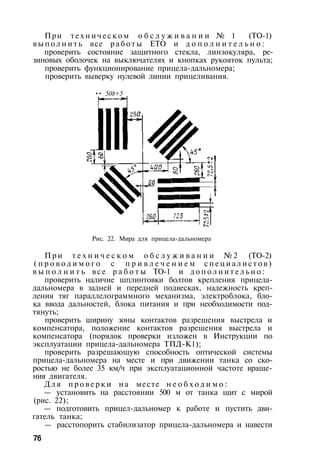 При т е х н и ч е с к о м о б с л у ж и в а н и и № 1 (TO-1)
в ы п о л н и т ь все р а б о т ы ЕТО и д о п о л н и т е л ь н о :
проверить состояние защитного стекла, линзокуляра, ре­
зиновых оболочек на выключателях и кнопках рукояток пульта;
проверить функционирование прицела-дальномера;
проверить выверку нулевой линии прицеливания.
•• 508+5
Рис. 22. Мира для прицела-дальномера
П р и т е х н и ч е с к о м о б с л у ж и в а н и и № 2 (ТО-2)
( п р о в о д и м о г о с п р и в л е ч е н и е м с п е ц и а л и с т о в )
в ы п о л н и т ь в с е р а б о т ы ТО-1 и д о п о л н и т е л ь н о :
проверить наличие шплинтовки болтов крепления прицела-
дальномера в задней и передней подвесках, надежность креп­
ления тяг параллелограммного механизма, электроблока, бло­
ка ввода дальностей, блока питания и при необходимости под­
тянуть;
проверить ширину зоны контактов разрешения выстрела и
компенсатора, положение контактов разрешения выстрела и
компенсатора (порядок проверки изложен в Инструкции по
эксплуатации прицела-дальномера ТПД-К1);
проверить разрешающую способность оптической системы
прицела-дальномера на месте и при движении танка со ско­
ростью не более 35 км/ч при эксплуатационной частоте враще­
ния двигателя.
Д л я п р о в е р к и на месте н е о б х о д и м о :
— установить на расстоянии 500 м от танка щит с мирой
(рис. 22);
— подготовить прицел-дальномер к работе и пустить дви­
гатель танка;
— расстопорить стабилизатор прицела-дальномера и навести
76
 