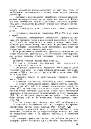 пультом управления прицел-дальномер на миру так, чтобы ее
изображение располагалось в центре поля зрения прицела-
дальномера;
— проверить разрешающую способность прицела-дальноме­
ра при эксплуатационной частоте вращения двигателя. Разре­
шающая способность прицела-дальномера считается нормаль­
ной, если наблюдатель различает штрихи всех четырех направ­
лений миры.
Д л я п р о в е р к и при д в и ж е н и и т а н к а необхо­
димо:
— установить отметки на расстоянии 470 и 530 м от щита
с мирой;
— определить разрешающую способность прицела-дально­
мера при движении тапка с различными скоростями, но не бо­
лее 35 км/ч по направлению к щиту в момент, когда танк
проходит расстояние между отметками. Разрешающая способ­
ность считается нормальной, если наблюдатель различает все
штрихи всех четырех направлений миры.
Если разрешающая способность прицела-дальномера не от­
вечает указанным требованиям, то необходимо отрегулировать
его заднюю подвеску путем поджатая пружин корончатой
гайкой;
проверить точность работы механизма АД.
Т о ч н о с т ь р а б о т ы м е х а н и з м а АД п р о в е р я т ь
в с л е д у ю щ е м п о р я д к е :
— на ровной местности на расстоянии 500 м друг от друга
установить две вехи. По шкале прицела-дальномера установить
дальность 2000 м (или другую, кратную 500 м, но не менее 1500
•и не более 3500);
— поставить башню по азимутальному указателю в поло­
жение 30-00;
— включить выключатель ПРИВОД и начать движение;
— в момент прохождения танком первой отметки включить
выключатель Мех. АД, а в момент прохождения второй от­
метки (500 м) выключить его и снять отсчет по шкале. Если
разница между величиной дальности, снятой после отключения
механизма и первоначально установленной, не будет превышать
(500±50) м, механизм регулировки не требует. Если ошибка
будет больше ±50 м, то необходимо отрегулировать меха­
низм АД.
Д л я р е г у л и р о в к и м е х а н и з м а АД н е о б х о д и м о :
— выключить выключатель Мех. АД, вывернуть на крышке
электроблока пробку около надписи РЕГ. СКОР. АД;
— повернуть отверткой винт по стрелке БОЛЬШЕ, если
изменение дальности по прицелу-дальномеру меньще, чем дли­
на пройденного пути, и по стрелке МЕНЬШЕ в обратном
случае;
— завернуть пробку на крышке электроблока до упора и
проверить работу механизма АД в движении. Регулировку про-
77
 