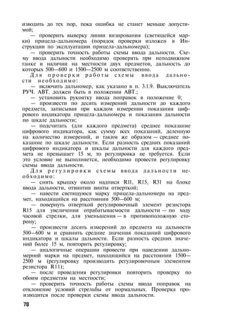 изводить до тех пор, пока ошибка не станет меньше допусти­
мой;
— проверить выверку линии визирования (светящейся мар­
ки) прицела-дальномера (порядок проверки изложен в Ин­
струкции по эксплуатации прицела-дальномера);
— проверить точность работы схемы ввода дальности. Схе­
му ввода дальности необходимо проверять при неподвижном
танке и наличии на местности двух предметов, дальность до
которых 500—600 и 1500—2500 м соответственно.
Д л я п р о в е р к и р а б о т ы с х е м ы в в о д а дально­
сти н е о б х о д и м о :
— включить дальномер, как указано в п. 3.1.9. Выключатель
РУЧ. АВТ. должен быть в положении АВТ.;
— установить рукоятку ввода поправок в положение 0;
— произвести по десять измерений дальности до каждого
предмета, записывая при каждом измерении показания циф­
рового индикатора прицела-дальномера и показания дальности
по шкале дальности;
— подсчитать (для каждого предмета) среднее показание
цифрового индикатора, как сумму всех показаний, деленную
на количество измерений, и таким же образом — среднее по­
казание по шкале дальности. Если разность средних показаний
цифрового индикатора и шкалы дальности для каждого пред­
мета не превышает 15 м, то регулировка не требуется. Если
это условие не выполняется, необходимо провести регулировку
схемы ввода дальности.
Д л я р е г у л и р о в к и с х е м ы ввода д а л ь н о с т и не­
о б х о д и м о :
— снять крышку около надписи Rll, R15, R31 на блоке
ввода дальности, отвинтив винты отверткой;
— навести светящуюся марку прицела-дальномера на пред­
мет, находящийся на расстоянии 500—600 м;
— повернуть отверткой регулировочный элемент резистора
R15 для увеличения отрабатываемости дальности — по ходу
часовой стрелки, для уменьшения — в противоположную сто­
рону;
— произвести десять измерений до предмета на дальности
500—600 м и сравнить средние значения показаний цифрового
индикатора и шкалы дальности. Если разность средних значе­
ний более 15 м, повторить регулировку;
— аналогичные операции провести при наведении дально-
мерной марки на предмет, находящийся на расстоянии 1500—
2500 м (регулировку производить регулировочным элементом
резистора R11);
— после проведения регулировки повторить проверку по
обоим предметам на местности;
— проверить точность работы схемы ввода поправок на
отклонение условий стрельбы от нормальных. Проверка про­
изводится после проверки схемы ввода дальности.
78
 