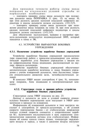 Д л я п р о в е р к и точности р а б о т ы схемы в в о д а
п о п р а в о к на о т к л о н е н и е у с л о в и й с т р е л ь б ы от
н о р м а л ь н ы х н е о б х о д и м о :
— повторить проверку схемы ввода дальности при положе­
нии рукоятки ввода ПОПРАВКА 11 (рис. 13) на минус 10,
при этом разность средних значений показаний цифрового ин­
дикатора и шкалы дальности должна составлять (10±2)%.
— повторить проверку схемы ввода дальности при поло­
жении рукоятки ввода поправок на плюс 14, при этом разность
средних значений показаний цифрового индикатора и шкалы
дальности должна составлять (14±3)%.
Для обеспечения эксплуатации, выверки и настройки при­
цела-дальномера используется индивидуальный ЗИП, который
находится в танке и ЭК.
4.3. УСТРОЙСТВО ВЫРАБОТКИ БОКОВЫХ
УПРЕЖДЕНИИ
4.3.1. Назначение устройства выработки боковых упреждений
Устройство выработки боковых упреждений предназначено
(при совместной работе с прицелом-дальномером) для автома­
тической выработки угла бокового упреждения с вводом его
на цифроиндикатор блока индикации, расположенный на оку­
ляре прицела-дальномера.
Устройство выработки боковых упреждений обеспечивает
автоматическую выработку величины и знака бокового упреж­
дения с учетом измеренной дальности, типа баллистики, скоро­
сти относительного движения цели, метеобаллистических ус­
ловий.
В комплект УВБУ входят электроблок 4 (рис. 8), потенцио­
метр поправок, блок индикации и электромонтажный ком­
плект.
4.3.2. Структурная схема и принцип работы устройства
выработки боковых упреждений
Структурная схема УВБУ показана на рис. 23.
Данные о дальности до цели и угловой скорости относи­
тельного бокового перемещения цели поступают в УВБУ авто­
матически в процессе их измерения.
Информация об измеренной дальности и типе выстрела по­
ступает в электроблок от прицела-дальномера, а об угловой
скорости перемещения башни — от стабилизатора вооружения
(сигнал угловой скорости снимается с сопротивления короб­
ки К1, включенного последовательно в цепь управления элек­
тромагнитами наведения датчика угла стабилизатора). Инфор­
мация об износе канала ствола пушки, температуре окружаю­
щего воздуха и заряда, а также о давлении воздуха поступает
79
 