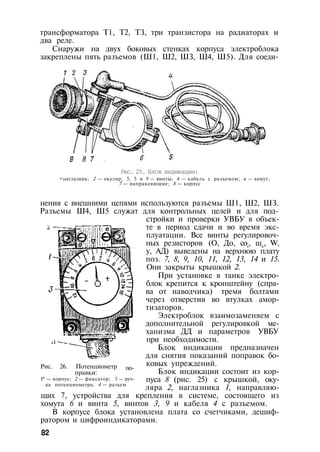 трансформатора Т1, Т2, ТЗ, три транзистора на радиаторах и
два реле.
Снаружи на двух боковых стенках корпуса электроблока
закреплены пять разъемов (Ш1, Ш2, ШЗ, Ш4, Ш5). Для соеди-
Рис. 25. Блок индикации:
•наглазник; 2 — окуляр; 3, 5 и 9 — винты; 4 — кабель с разъемом; в — хомут;
7 — направляющие; 8 — корпус
нения с внешними цепями используются разъемы Ш1, Ш2, ШЗ.
Разъемы Ш4, Ш5 служат для контрольных целей и для под­
стройки и проверки УВБУ в объек­
те в период сдачи и во время экс­
плуатации. Все винты регулировоч­
ных резисторов (О, До, сос, шк, W,
у, АД) выведены на верхнюю плату
поз. 7, 8, 9, 10, 11, 12, 13, 14 и 15.
Они закрыты крышкой 2.
При установке в танке электро­
блок крепится к кронштейну (спра­
ва от наводчика) тремя болтами
через отверстия во втулках амор­
тизаторов.
Электроблок взаимозаменяем с
дополнительной регулировкой ме­
ханизма ДД и параметров УВБУ
при необходимости.
Блок индикации предназначен
для снятия показаний поправок бо­
ковых упреждений.
Блок индикации состоит из кор­
пуса 8 (рис. 25) с крышкой, оку­
ляра 2, наглазника 1, направляю­
щих 7, устройства для крепления в системе, состоящего из
хомута 6 и винта 5, винтов 3, 9 и кабеля 4 с разъемом.
В корпусе блока установлена плата со счетчиками, дешиф-
ратором и цифроиндикаторами.
82
по-Рис. 26. Потенциометр
правки:
I* — корпус; 2 — фиксатор; 3 — руч­
ка потенциометра; 4 — разъем
 