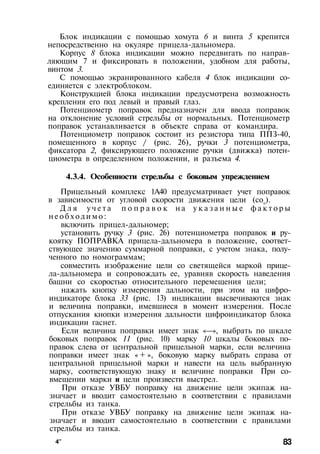 Блок индикации с помощью хомута 6 и винта 5 крепится
непосредственно на окуляре прицела-дальномера.
Корпус 8 блока индикации можно передвигать по направ­
ляющим 7 и фиксировать в положении, удобном для работы,
винтом 3.
С помощью экранированного кабеля 4 блок индикации со­
единяется с электроблоком.
Конструкцией блока индикации предусмотрена возможность
крепления его под левый и правый глаз.
Потенциометр поправок предназначен для ввода поправок
на отклонение условий стрельбы от нормальных. Потенциометр
поправок устанавливается в объекте справа от командира.
Потенциометр поправок состоит из резистора типа ППЗ-40,
помещенного в корпус / (рис. 26), ручки 3 потенциометра,
фиксатора 2, фиксирующего положение ручки (движка) потен­
циометра в определенном положении, и разъема 4.
4.3.4. Особенности стрельбы с боковым упреждением
Прицельный комплекс 1А40 предусматривает учет поправок
в зависимости от угловой скорости движения цели (соц).
Д л я у ч е т а п о п р а в о к н а у к а з а н н ы е ф а к т о р ы
н е о б х о д и м о :
включить прицел-дальномер;
установить ручку 3 (рис. 26) потенциометра поправок и ру­
коятку ПОПРАВКА прицела-дальномера в положение, соответ­
ствующее значению суммарной поправки, с учетом знака, полу­
ченного по номограммам;
совместить изображение цели со светящейся маркой прице­
ла-дальномера и сопровождать ее, уравняв скорость наведения
башни со скоростью относительного перемещения цели;
нажать кнопку измерения дальности, при этом на цифро-
индикаторе блока 33 (рис. 13) индикации высвечиваются знак
и величина поправки, имевшиеся в момент измерения. После
отпускания кнопки измерения дальности цифроиндикатор блока
индикации гаснет.
Если величина поправки имеет знак «—», выбрать по шкале
боковых поправок 11 (рис. 10) марку 10 шкалы боковых по­
правок слева от центральной прицельной марки, если величина
поправки имеет знак « + », боковую марку выбрать справа от
центральной прицельной марки и навести на цель выбранную
марку, соответствующую знаку и величине поправки При со­
вмещении марки и цели произвести выстрел.
При отказе УВБУ поправку на движение цели экипаж на­
значает и вводит самостоятельно в соответствии с правилами
стрельбы из танка.
При отказе УВБУ поправку на движение цели экипаж на­
значает и вводит самостоятельно в соответствии с правилами
стрельбы из танка.
4" 83
 