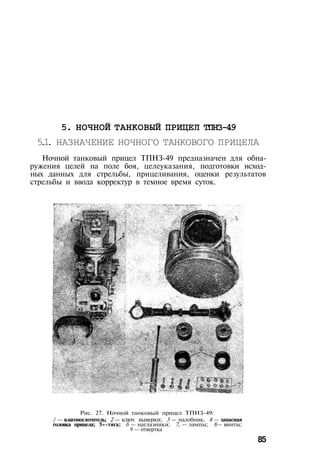 5. НОЧНОЙ ТАНКОВЫЙ ПРИЦЕЛ ТПНЗ-49
5.1. НАЗНАЧЕНИЕ НОЧНОГО ТАНКОВОГО ПРИЦЕЛА
Ночной танковый прицел ТПНЗ-49 предназначен для обна­
ружения целей на поле боя, целеуказания, подготовки исход­
ных данных для стрельбы, прицеливания, оценки результатов
стрельбы и ввода корректур в темное время суток.
Рис. 27. Ночной танковый прицел ТПНЗ-49:
/ — влагопоглотитель; 2 — ключ выверки; 3 — налобник, 4 — запасная
головка прицела; 5»-тяга; б — наглазники; 7, — лампы; 8— винты;
9 — отвертка
85
 