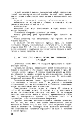 Ночной танковый прицел представляет собой пассивно-ак­
тивный электронно-оптический прибор, который имеет зависи­
мую от пушки стабилизацию поля зрения в вертикальной пло­
скости.
Н о ч н о й танковый прицел обеспечивает:
наблюдение за местностью с обзором в плоскости верти­
кального наведения от —5 до +14°;
прицеливание;
измерение углов (при целеуказании и перед вводом кор­
ректур стрельбы);
глазомерное измерение дальности до целей;
ручную установку угла прицеливания при стрельбе из
пушки;
ручную установку угла прицеливания при стрельбе из спа­
ренного пулемета.
В комплект ночного танкового прицела (рис. 27) входят
собственно прицел, инфракрасный осветитель Л-4А со стабили­
затором тока СТ-17,5, тяга 5, кабель с розеткой, ЗИП, техни­
ческие описания и инструкции по эксплуатации прицела и осве*
тителя, а также паспорта на них,
5,2. ОПТИЧЕСКАЯ СХЕМА НОЧНОГО ТАНКОВОГО
ПРИЦЕЛА
Оптическая схема ТПНЗ-49 содержит прицельную и проек­
ционную системы.
Прицельная система представляет собой монокулярный пе­
рископ и включает в себя входное защитное стекло 7 (рис. 28)
головки, верхнее зеркало 2, нижнее защитное стекло 22 голов­
ки, объектив 4, нижнее зеркало 5, компенсационные пластин­
ки 7, электронно-оптический преобразователь 8, электронно-
оптический усилитель 10 и окуляр 9.
Прицельная система создает увеличенное изображение уча­
стка местности в пределах угла 7°, на которое с помощью
проекционной системы накладывается изображение прицельных
марок, дистанционных шкал и индексов.
Проекционная система состоит из лампы 12, защитного
стекла 13, молочного стекла 14, пластинки 15 с нанесенными
на нее дистанционными шкалами, пластинки 16, на которую
нанесены прицельные марки и индексы, проекционного объек­
тива 18, прямоугольной призмы 19, защитного стекла 20 и
призмы-куба 3 со светоделительным покрытием.
Принцип действия пассивно-активного прицела основыва­
ется на том, что ночью цель всегда подсвечивается слабым
рассеянным светом звезд и луны или может облучаться инфра­
красным осветителем. Некоторая часть излучения естественной
или искусственной подсветки отражается от цели и попадает
в ночной прицел.
86
 