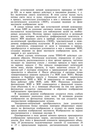 При естественной ночной освещенности примерно от 0,005
до 0,01 лк и выше прицел действует в пассивном режиме, т. е.
без включения своего осветителя. В этом случае малая часть
потока света звезд и луны, отраженная от цели и попавшая
в прицел, значительно усиливается в нем с помощью электрон­
но-оптического усилителя (ЭОУ), создавая видимое на фоне
местности изображение цели.
В самые темные ночи при естественной ночной освещенно­
сти ниже 0,005 лк усиление светового потока посредством ЭОУ
оказывается недостаточным для наблюдения целей на необхо­
димых дальностях. Поэтому прицел переключается в активный
режим, при котором включается инфракрасный осветитель и
вместо ЭОУ видимого света в приборе используется электрон­
но-оптический преобразователь (ЭОП), чувствительный к неви­
димому инфракрасному излучению. В результате часть излуче­
ния осветителя, отраженная от цели и попавшая в прицел,
преобразуется и несколько усиливается в нем с помощью ЭОП,
создавая видимое на фоне местности изображение цели, по­
павшей в луч осветителя.
В обоих случаях оптическая схема ТПНЗ-49 действует сле­
дующим образом. Оптическое излучение, отраженное от участ­
ка местности, расположенного в поле зрения прицела, частично
попадает на защитное стекло / головки прицела и через него
на верхнее зеркало 2. Это зеркало поворачивает оптический
поток вниз, внутрь прицела, и через защитное стекло 22 и
призму-куб 3 (которая относится к проекционной системе) на­
правляется в объектив 4. После объектива 4 световые пучки
поворачиваются нижним зеркалом 5 в ЭОП (или ЭОУ). Внутри
прицела в барабане вместе с блоками питания закреплены
одновременно ЭОП и ЭОУ. В зависимости от поворота бара­
бана работает либо ЭОП, либо ЭОУ. Поскольку плоскости
фотокатодов ЭОП и ЭОУ совмещаются с фокальной плоско­
стью объектива 4, то с помощью объектива на том или другом
фотокатоде создается уменьшенное и обратное изображение
наблюдаемого пространства.
В пассивном режиме изображение создается очень слабым
светом видимого диапазона длин волн. В активном режиме
изображение на фотокатоде невидимо, так как создается пре­
имущественно инфракрасными лучами.
Электронно-оптический преобразователь (или усилитель)
при включенном блоке питания повторно оборачивает имею­
щееся на фотокатоде изображение и создает на своем экране
яркое видимое изображение местности. Изображение на экране
рассматривается с помощью окуляра 9.
Одновременно в поле зрения ночного прицела проецируются
изображения прицельных марок, дистанционных шкал и ин­
дексов. Для этого в фокальной плоскости проекционного объек­
тива 18 размещены подсвечиваемые лампой 12 пластинки 16
и 15 с прицельными марками, дистанционными шкалами и
88
 
