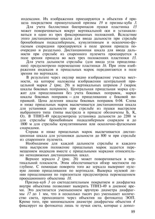 индексами. Их изображения проецируются в объектив 4 при­
цела посредством прямоугольной призмы 19 и призмы-куба 3.
Для учета баллистики боеприпасов пушки пластинка 15
может поворачиваться вокруг вертикальной оси и устанавли­
ваться в одно из трех фиксированных положений. Вследствие
этого дистанционные шкалы для ввода дальности при стрельбе
бронебойным подкалиберным, кумулятивным и осколочно-фу­
гасным снарядами проецируются в поле зрения прицела по­
очередно и раздельно. Дистанционная шкала для ввода даль­
ности при стрельбе из спаренного пулемета проецируется в
поле зрения прицела во всех трех положениях пластинки 15.
Для учета дальности стрельбы (для ввода угла прицелива­
ния) предусмотрено перемещение пластинки 16. При этом изоб­
ражения индексов и прицельных марок передвигаются в поле
зрения по вертикали.
В результате через окуляр видно изображение участка мест­
ности, на которое наложены изображения центральной при­
цельной марки 2 (рис. 29) и вертикальных штрихов 3 (марок
шкалы боковых поправок). Центральная прицельная марка слу­
жит для прицеливания без учета боковых поправок, марки
шкалы боковых поправок — для прицеливания с боковой по­
правкой. Цена деления шкалы боковых поправок 0-04. Слева
и ниже прицельных марок высвечивается дистанционная шкала
для установки дальности при стрельбе из пушки выстрелом
выбранного типа (типы выстрела в прицеле обозначены Б, К,
О). В ТПНЗ-49 предусмотрена установка дальности до 2200 м
для стрельбы бронебойным подкалиберным снарядом и до
1800 м для стрельбы кумулятивными или осколочно-фугасными
снарядами.
Справа и ниже прицельных марок высвечивается дистан­
ционная шкала для установки дальности до 800 м при стрельбе
из спаренного пулемета.
Необходимое для каждой дальности стрельбы и каждого
типа выстрелов положение прицельных марок задается пере­
мещением индексов вместе с прицельными марками относитель­
но неподвижных дистанционных шкал.
Верхнее зеркало 2 (рис. 28) может поворачиваться в вер­
тикальной плоскости. Этим обеспечивается обзор местности по
глубине. С помощью поворота того же зеркала выверяют нуле­
вую линию прицеливания по вертикали. Выверка нулевой ли­
нии прицеливания по горизонтали предусмотрена перемещением
проекционного объектива 18.
Призма-куб 3 со светоделительным покрытием и диафрагма
внутри объектива позволяют выверять ТПНЗ-49 в дневное вре­
мя. Это достигается уменьшением вручпую диаметра диафраг­
мы 17 до 1 мм, что в несколько тысяч раз уменьшает количе­
ство света, проходящего через объектив на фотокатод ЭОП.
Кроме того, при минимальном диаметре диафрагмы объектив 4
фиксирует на фотокатод лишь те пучки света, которые с допол-
89
 