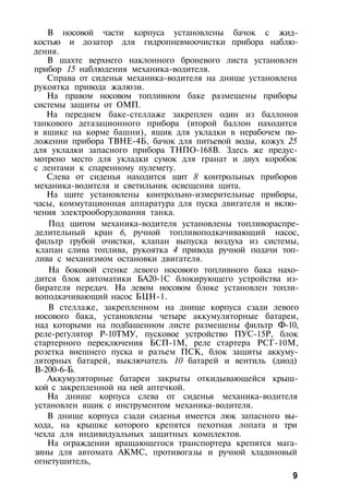 В носовой части корпуса установлены бачок с жид­
костью и дозатор для гидропневмоочистки прибора наблю­
дения.
В шахте верхнего наклонного броневого листа установлен
прибор 15 наблюдения механика-водителя.
Справа от сиденья механика-водителя на днище установлена
рукоятка привода жалюзи.
На правом носовом топливном баке размещены приборы
системы защиты от ОМП.
На переднем баке-стеллаже закреплен один из баллонов
танкового дегазационного прибора (второй баллон находится
в ящике на корме башни), ящик для укладки в нерабочем по­
ложении прибора ТВНЕ-4Б, бачок для питьевой воды, кожух 25
для укладки запасного прибора ТНПО-168В. Здесь же предус­
мотрено место для укладки сумок для гранат и двух коробок
с лентами к спаренному пулемету.
Слева от сиденья находится щит 8 контрольных приборов
механика-водителя и светильник освещения щита.
На щите установлены контрольно-измерительные приборы,
часы, коммутационная аппаратура для пуска двигателя и вклю­
чения электрооборудования танка.
Под щитом механика-водителя установлены топливораспре-
делительный кран 6, ручной топливоподкачивающий насос,
фильтр грубой очистки, клапан выпуска воздуха из системы,
клапан слива топлива, рукоятка 4 привода ручной подачи топ­
лива с механизмом остановки двигателя.
На боковой стенке левого носового топливного бака нахо­
дится блок автоматики БА20-1С блокирующего устройства из­
бирателя передач. На левом носовом блоке установлен топли­
воподкачивающий насос БЦН-1.
В стеллаже, закрепленном на днище корпуса сзади левого
носового бака, установлены четыре аккумуляторные батареи,
над которыми на подбашенном листе размещены фильтр Ф-10,
реле-регулятор Р-10ТМУ, пусковое устройство ПУС-15Р, блок
стартерного переключения БСП-1М, реле стартера РСГ-10М,
розетка внешнего пуска и разъем ПСК, блок защиты аккуму­
ляторных батарей, выключатель 10 батарей и вентиль (диод)
В-200-6-Б.
Аккумуляторные батареи закрыты откидывающейся крыш­
кой с закрепленной на ней аптечкой.
На днище корпуса слева от сиденья механика-водителя
установлен ящик с инструментом механика-водителя.
В днище корпуса сзади сиденья имеется люк запасного вы­
хода, на крышке которого крепятся пехотная лопата и три
чехла для индивидуальных защитных комплектов.
На ограждении вращающегося транспортера крепятся мага­
зины для автомата АКМС, противогазы и ручной хладоновый
огнетушитель,
9
 