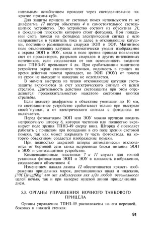 нительным ослаблением проходят через светоделительное по­
крытие призмы-куба.
Для защиты прицела от световых помех используются та же
диафрагма 17 внутри объектива 4 и самостоятельное светоза­
щитное устройство. Это устройство состоит из объектива 21,
в фокальной плоскости которого стоит фотодиод. При попада­
нии света помехи на фотодиод электрический сигнал с него
направляется в усилитель тока и далее в отклоняющие катуш­
ки, постоянно размещенные снаружи ЭОП и ЭОУ. Магнитное
поле отклоняющих катушек автоматически уводит изображение
с экрана ЭОП и ЭОУ, когда в поле зрения прицела появляется
свет от прожекторов, разрывов снарядов и других интенсивных
источников, если создаваемая от них освещенность входного
окна ТПНЗ-49 превышает 4 лк. При срабатывании защитного
устройства экран становится темным, видимость в прицел на
время действия помехи пропадает, но ЭОП (ЭОУ) от помехи
из строя не выходит и наводчик не ослепляется.
В момент выстрела из пушки отклоняющие катушки свето-
защиты включаются за счет электрического сигнала от цепей
стрельбы. Длительность действия светозащиты при этом опре­
деляется продолжительностью нажатого состояния кнопки
стрельбы.
Если диаметр диафрагмы в объективе уменьшен до 10 мм,
то светозащитное устройство срабатывает только при выстреле
своей 'пушки, а от электрического сигнала с фотодиода не
включается.
Перед фотокатодом ЭОП или ЭОУ можно вручную вводить
непрозрачную шторку 6, которая частично или полностью экра­
нирует поле зрения ТПНЗ-49 сверху вниз. Шторка 6 позволяет
работать с прицелом при попадании в его поле зрения световой
помехи, так как может закрывать ту часть фотокатода, на ко­
торую объективом создается изображение помехи.
При полностью закрытой шторке автоматически отключа­
ются от бортовой сети танка встроенные блоки питания ЭОП
и ЭОУ и светозащитное устройство.
Компенсационные пластинки 7 и 11 служат для точной
установки фотокатодов ЭОП и ЭОУ в плоскость изображения,
создаваемого объективом 4.
Изменением накала лампы 12 обеспечивается яркость изоб­
ражения прицельных марок, дистанционных шкал и индексов,
j?0£,
Tjjv)gff&g' лля жг лз&улгуеляя лях л/)л любой освещелносгл
целей ночью, так и при выверке нулевой линии прицеливания
днем.
5.3. ОРГАНЫ УПРАВЛЕНИЯ НОЧНОГО ТАНКОВОГО
ПРИЦЕЛА
Органы управления ТПНЗ-49 расположены на его передней,
боковых и нижней стенках.
91
 