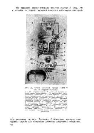 На передней стенке прицела имеется окуляр 8 (рис. 30)
с кольцом на оправе, которым наводчик производит диоптрий-
Рис. 30. Ночной танковый прицел ТПНЗ-49
(вид со стороны окуляра):
/ и 19 — патроны осушки; 2 — ключ для выверки ну­
левой линии прицеливания; 3 — выключатель свето­
защитного устройства; 4 — винт выверки нулевой
линии прицеливания по вертикали; 5 — рукоятка ме­
ханизма привода диафрагмы; 6 — винт-барашек- 7 —
кронштейн; 8 — окуляр; 9 — рукоятка ШТОРКА
ОТКРЫТА ПРИБОР ВКЛЮЧЕН включения шторки
и питания прицела; 10— сигнальная лампа ПАССИВ-
И — сигнальная лампа АКТИВ; 12 — сигнальная
лампа ОБОГРЕВ ОКУЛЯРА; 13 - сигнальная лампа
ОБОГРЕВ ГОЛОВКИ; Л - налобник; w - выклк,
чатель ОБОГРЕВ ГОЛОВКИ; 16 - выключатель
ОБОГРЕВ ОКУЛЯРА; 17- запасной осветитель 11-
винт выверки нулевой линии прицеливания но го­
ризонтали
ную установку окуляра. Рукоятка 5 механизма привода диа­
фрагмы служит для изменения диаметра диафрагмы объектива.
92
 
