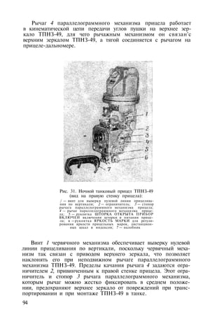 Рычаг 4 параллелограммного механизма прицела работает
в кинематической цепи передачи углов пушки на верхнее зер­
кало ТПНЗ-49, для чего рычажным механизмом он связан'с
верхним зеркалом ТПНЗ-49, а тягой соединяется с рычагом на
прицеле-дальномере.
Рис. 31. Ночной танковый прицел ТПНЗ-49
(вид на правую стенку прицела):
/ — винт для выверки пулевой линии прицелива­
ния по вертикали; 2 — ограничитель; 3 — стопор
рычага параллелограммного механизма прицела;
4 — рычаг параллелограммного механизма прице­
ла; 5 — рукоятка ШТОРКА ОТКРЫТА ПРИБОР
ВКЛЮЧЕН включения шторки и питания прице­
ла; в —рукоятка ЯРКОСТЬ МАРКИ для регули­
рования яркости прицельных марок, дистанцион­
ных шкал и индексов; 7 — налобник
Винт 1 червячного механизма обеспечивает выверку нулевой
линии прицеливания по вертикали, поскольку червячный меха­
низм так связан с приводом верхнего зеркала, что позволяет
наклонять его при неподвижном рычаге параллелограммного
механизма ТПНЗ-49. Пределы качания рычага 4 задаются огра­
ничителем 2, привинченным к правой стенке прицела. Этот огра­
ничитель и стопор 3 рычага параллелограммного механизма,
которым рычаг можно жестко фиксировать в среднем положе­
нии, предохраняют верхнее зеркало от повреждений при транс­
портировании и при монтаже ТПНЗ-49 в танке.
94
 