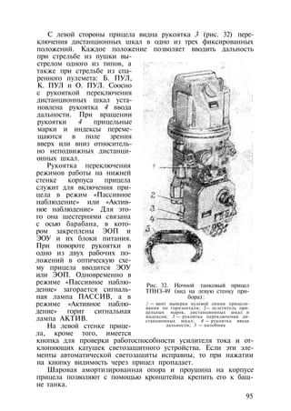 С левой стороны прицела видна рукоятка 3 (рис. 32) пере­
ключения дистанционных шкал в одно из трех фиксированных
положений. Каждое положение позволяет вводить дальность
при стрельбе из пушки вы­
стрелом одного из типов, а
также при стрельбе из спа­
ренного пулемета: Б. ПУЛ,
К. ПУЛ и О. ПУЛ. Соосно
с рукояткой переключения
дистанционных шкал уста­
новлена рукоятка 4 ввода
дальности. При вращении
рукоятки 4 прицельные
марки и индексы переме­
щаются в поле зрения
вверх или вниз относитель­
но неподвижных дистанци­
онных шкал.
Рукоятка переключения
режимов работы на нижней
стенке корпуса прицела
служит для включения при­
цела в режим «Пассивное
наблюдение» или «Актив­
ное наблюдение» Для это­
го она шестернями связана
с осью барабана, в кото­
ром закреплены ЭОП и
ЭОУ и их блоки питания.
При повороте рукоятки в
одно из двух рабочих по­
ложений в оптическую схе­
му прицела вводится ЭОУ
или ЭОП. Одновременно в
режиме «Пассивное наблю­
дение» загорается сигналь­
ная лампа ПАССИВ, а в
режиме «Активное наблю­
дение» горит сигнальная
лампа АКТИВ.
На левой стенке прице­
ла, кроме того, имеется
кнопка для проверки работоспособности усилителя тока и от­
клоняющих катушек светозащитного устройства. Если эти эле­
менты автоматической светозащиты исправны, то при нажатии
на кнопку видимость через прицел пропадает.
Шаровая амортизированная опора и проушина на корпусе
прицела позволяют с помощью кронштейна крепить его к баш­
не танка.
Рис. 32. Ночной танковый прицел
ТПНЗ-49 (вид на левую стенку при­
бора) :
/ — винт выверки нулевой линии прицели­
вания по горизонтали; 2— осзетнтель при­
цельных марок, дистанционных шкал и
индексов; 3 — рукоятка переключения ди­
станционных шкал; 4 — рукоятка ввода
дальности; 5 — налобник
95
 