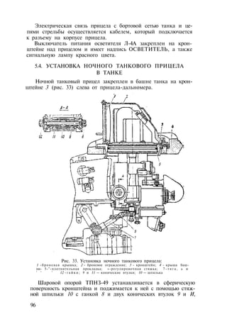 Электрическая связь прицела с бортовой сетью танка и це­
пями стрельбы осуществляется кабелем, который подключается
к разъему на корпусе прицела.
Выключатель питания осветителя Л-4А закреплен на крон­
штейне над прицелом и имеет надпись ОСВЕТИТЕЛЬ, а также
сигнальную лампу красного цвета.
5.4. УСТАНОВКА НОЧНОГО ТАНКОВОГО ПРИЦЕЛА
В ТАНКЕ
Ночной танковый прицел закреплен в башне танка на крон­
штейне 3 (рис. 33) слева от прицела-дальномера.
Рис. 33. Установка ночного танкового прицела:
1 -броневая крышка; 2 - броневое ограждение; 3 - кронштейн; 4 - крыша баш­
ни- 5-"-плотнительная прокладка; «-регулировочная стяжка; 7 - т я г а , ь и
' ' ' 12 - г а й к и ; 9 и 11 — конические втулки; 10 — шпилька
Шаровой опорой ТПНЗ-49 устанавливается в сферическую
поверхность кронштейна и поджимается к ней с помощью стяж­
ной шпильки 10 с ганкой 8 и двух конических втулок 9 и И,
96
 