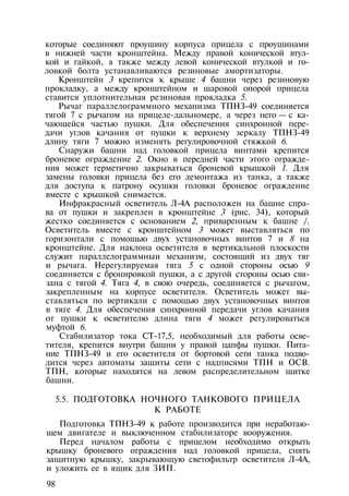 которые соединяют проушину корпуса прицела с проушинами
в нижней части кронштейна. Между правой конической втул­
кой и гайкой, а также между левой конической втулкой и го­
ловкой болта устанавливаются резиновые амортизаторы.
Кронштейн 3 крепится к крыше 4 башни через резиновую
прокладку, а между кронштейном и шаровой опорой прицела
ставится уплотнительная резиновая прокладка 5.
Рычаг параллелограммного механизма ТПНЗ-49 соединяется
тягой 7 с рычагом на прицеле-дальномере, а через него — с ка­
чающейся частью пушки. Для обеспечения синхронной пере­
дачи углов качания от пушки к верхнему зеркалу ТПНЗ-49
длину тяги 7 можно изменять регулировочной стяжкой 6.
Снаружи башни над головкой прицела винтами крепится
броневое ограждение 2. Окно в передней части этого огражде­
ния может герметично закрываться броневой крышкой 1. Для
замены головки прицела без его демонтажа из танка, а также
для доступа к патрону осушки головки броневое ограждение
вместе с крышкой снимается.
Инфракрасный осветитель Л-4А расположен на башне спра­
ва от пушки и закреплен в кронштейне 3 (рис. 34), который
жестко соединяется с основанием 2, приваренным к башне /.
Осветитель вместе с кронштейном 3 может выставляться по
горизонтали с помощью двух установочных винтов 7 и 8 на
кронштейне. Для наклона осветителя в вертикальной плоскости
служит параллелограммныи механизм, состоящий из двух тяг
и рычага. Нерегулируемая тяга 5 с одной стороны осью 9
соединяется с бронировкой пушки, а с другой стороны осью свя­
зана с тягой 4. Тяга 4, в свою очередь, соединяется с рычагом,
закрепленным на корпусе осветителя. Осветитель может вы­
ставляться по вертикали с помощью двух установочных винтов
в тяге 4. Для обеспечения синхронной передачи углов качания
от пушки к осветителю длина тяги 4 может регулироваться
муфтой 6.
Стабилизатор тока СТ-17,5, необходимый для работы осве­
тителя, крепится внутри башни у правой цапфы пушки. Пита­
ние ТПНЗ-49 и его осветителя от бортовой сети танка подво­
дится через автоматы защиты сети с надписями ТПН и ОСВ.
ТПН, которые находятся на левом распределительном щитке
башни.
5.5. ПОДГОТОВКА НОЧНОГО ТАНКОВОГО ПРИЦЕЛА
К РАБОТЕ
Подготовка ТПНЗ-49 к работе производится при неработаю­
щем двигателе и выключенном стабилизаторе вооружения.
Перед началом работы с прицелом необходимо открыть
крышку броневого ограждения над головкой прицела, снять
защитную крышку, закрывающую светофильтр осветителя Л-4А,
и уложить ее в ящик для ЗИП.
98
 
