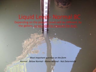 Liquid Level- Normal 8C
Depending on the precast, levels will be different, by
the gallons, so you need to measure the level.
Most Important question on the form
Normal - Below Normal - Above Normal - Not Determined
 