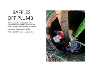 BAFFLES
OFF PLUMB
When we need to send a photo to the
customer to show then the issue with the
baffle, we place our measuring stick plumb.
You can see the degree it is off 90.
If it is not @ 90, there is a problem, it is:
 