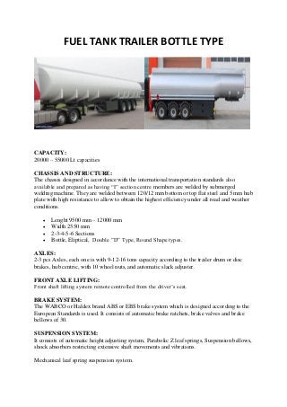 FUEL TANK TRAILER BOTTLE TYPE
CAPACITY:
20000 – 55000 Lt capacities
CHASSIS AND STRUCTURE:
The chassis designed in accordance with the international transportation standards also
available and prepared as having “I” section centre members are welded by submerged
welding machine. They are welded between 120/12 mm bottom or top flat steel and 5 mm hub
plate with high resistance to allow to obtain the highest efficiency under all road and weather
conditions.
 Lenght 9500 mm – 12000 mm
 Width 2550 mm
 2-3-4-5-6 Sections
 Bottle, Eliptical, Double ”D” Type, Round Shape types.
AXLES:
2-3 pcs Axles, each one is with 9-12-16 tons capacity according to the trailer drum or disc
brakes, hub centric, with 10 wheel nuts, and automatic slack adjuster.
FRONT AXLE LIFTING:
Front shaft lifting system remote controlled from the driver’s seat.
BRAKE SYSTEM:
The WABCO or Haldex brand ABS or EBS brake system which is designed according to the
European Standards is used. It consists of automatic brake ratchets, brake valves and brake
bellows of 30.
SUSPENSION SYSTEM:
It consists of automatic height adjusting system, Parabolic Z leaf springs, Suspension bellows,
shock absorbers restricting extensive shaft movements and vibrations.
Mechanical leaf spring suspension system.
 