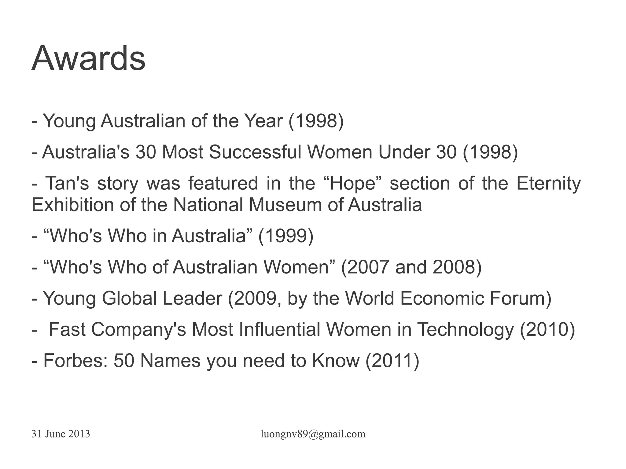 31 June 2013 luongnv89@gmail.com
- Young Australian of the Year (1998)
- Australia's 30 Most Successful Women Under 30 (1998)
- Tan's story was featured in the “Hope” section of the Eternity
Exhibition of the National Museum of Australia
- “Who's Who in Australia” (1999)
- “Who's Who of Australian Women” (2007 and 2008)
- Young Global Leader (2009, by the World Economic Forum)
- Fast Company's Most Influential Women in Technology (2010)
- Forbes: 50 Names you need to Know (2011)
Awards