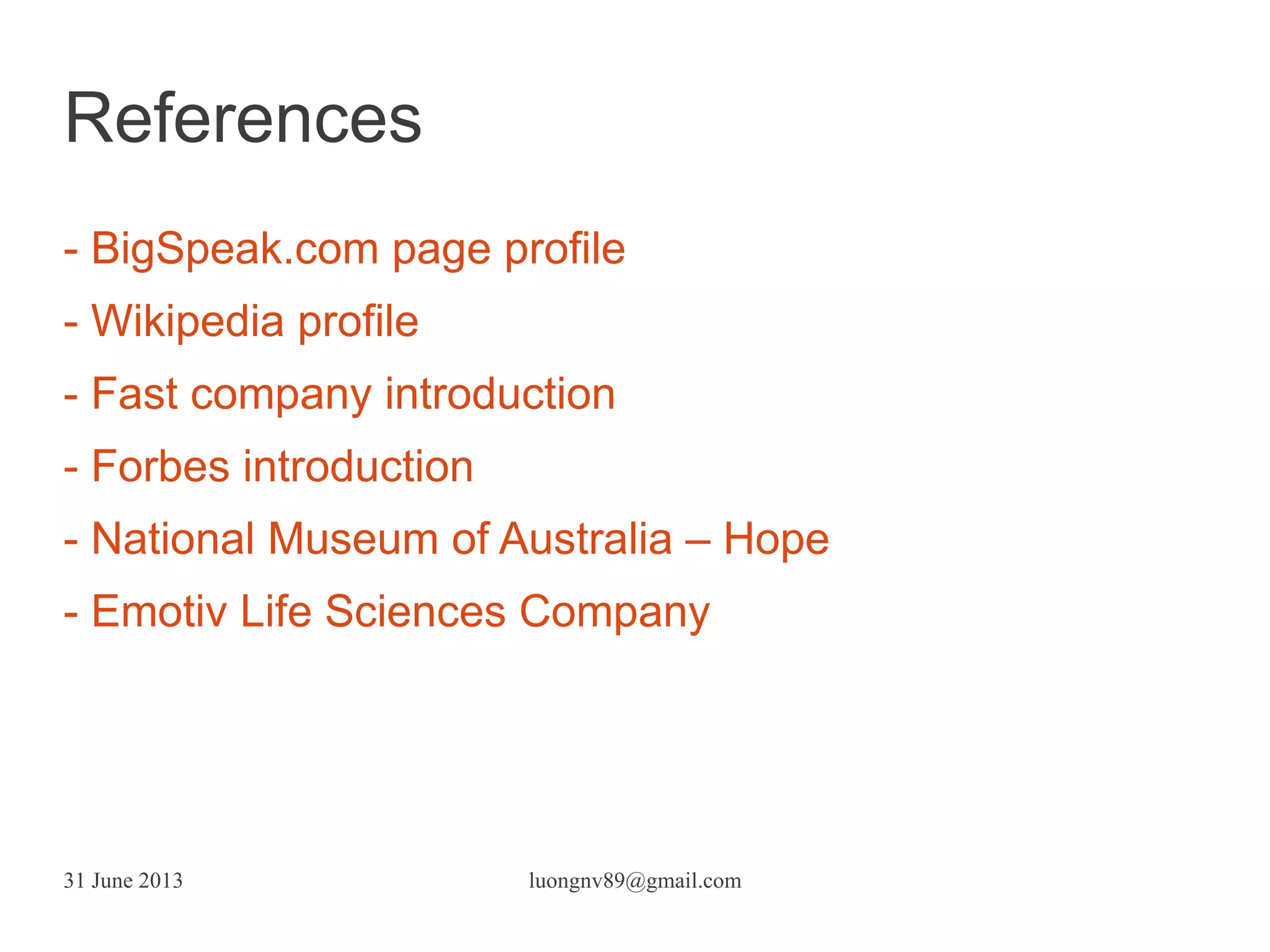 31 June 2013 luongnv89@gmail.com
- BigSpeak.com page profile
- Wikipedia profile
- Fast company introduction
- Forbes introduction
- National Museum of Australia – Hope
- Emotiv Life Sciences Company
References