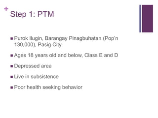 +
Step 1: PTM
 Purok Ilugin, Barangay Pinagbuhatan (Pop’n
130,000), Pasig City
 Ages 18 years old and below, Class E and D
 Depressed area
 Live in subsistence
 Poor health seeking behavior
 