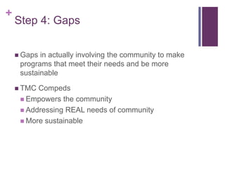 +
Step 4: Gaps
 Gaps in actually involving the community to make
programs that meet their needs and be more
sustainable
 TMC Compeds
 Empowers the community
 Addressing REAL needs of community
 More sustainable
 